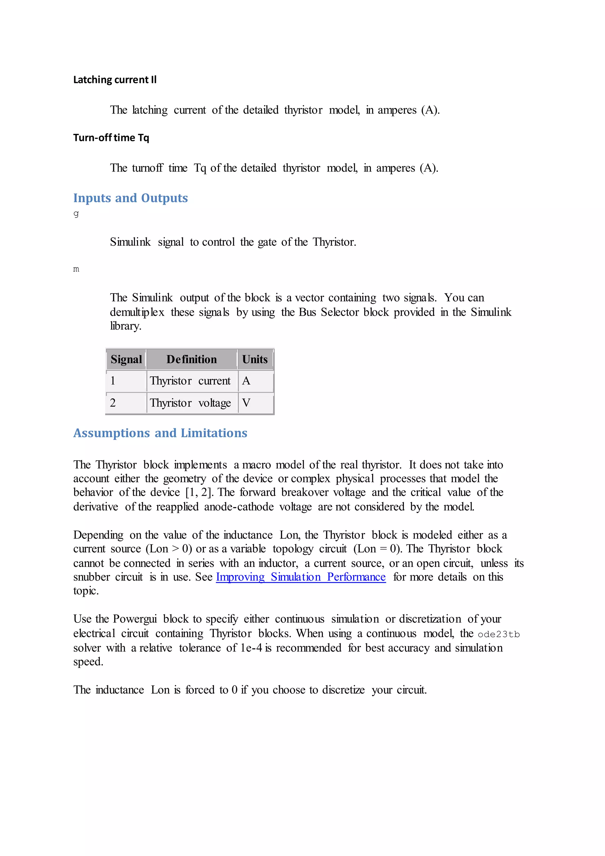 Latching current Il
The latching current of the detailed thyristor model, in amperes (A).
Turn-offtime Tq
The turnoff time Tq of the detailed thyristor model, in amperes (A).
Inputs and Outputs
g
Simulink signal to control the gate of the Thyristor.
m
The Simulink output of the block is a vector containing two signals. You can
demultiplex these signals by using the Bus Selector block provided in the Simulink
library.
Signal Definition Units
1 Thyristor current A
2 Thyristor voltage V
Assumptions and Limitations
The Thyristor block implements a macro model of the real thyristor. It does not take into
account either the geometry of the device or complex physical processes that model the
behavior of the device [1, 2]. The forward breakover voltage and the critical value of the
derivative of the reapplied anode-cathode voltage are not considered by the model.
Depending on the value of the inductance Lon, the Thyristor block is modeled either as a
current source (Lon > 0) or as a variable topology circuit (Lon = 0). The Thyristor block
cannot be connected in series with an inductor, a current source, or an open circuit, unless its
snubber circuit is in use. See Improving Simulation Performance for more details on this
topic.
Use the Powergui block to specify either continuous simulation or discretization of your
electrical circuit containing Thyristor blocks. When using a continuous model, the ode23tb
solver with a relative tolerance of 1e-4 is recommended for best accuracy and simulation
speed.
The inductance Lon is forced to 0 if you choose to discretize your circuit.
 
