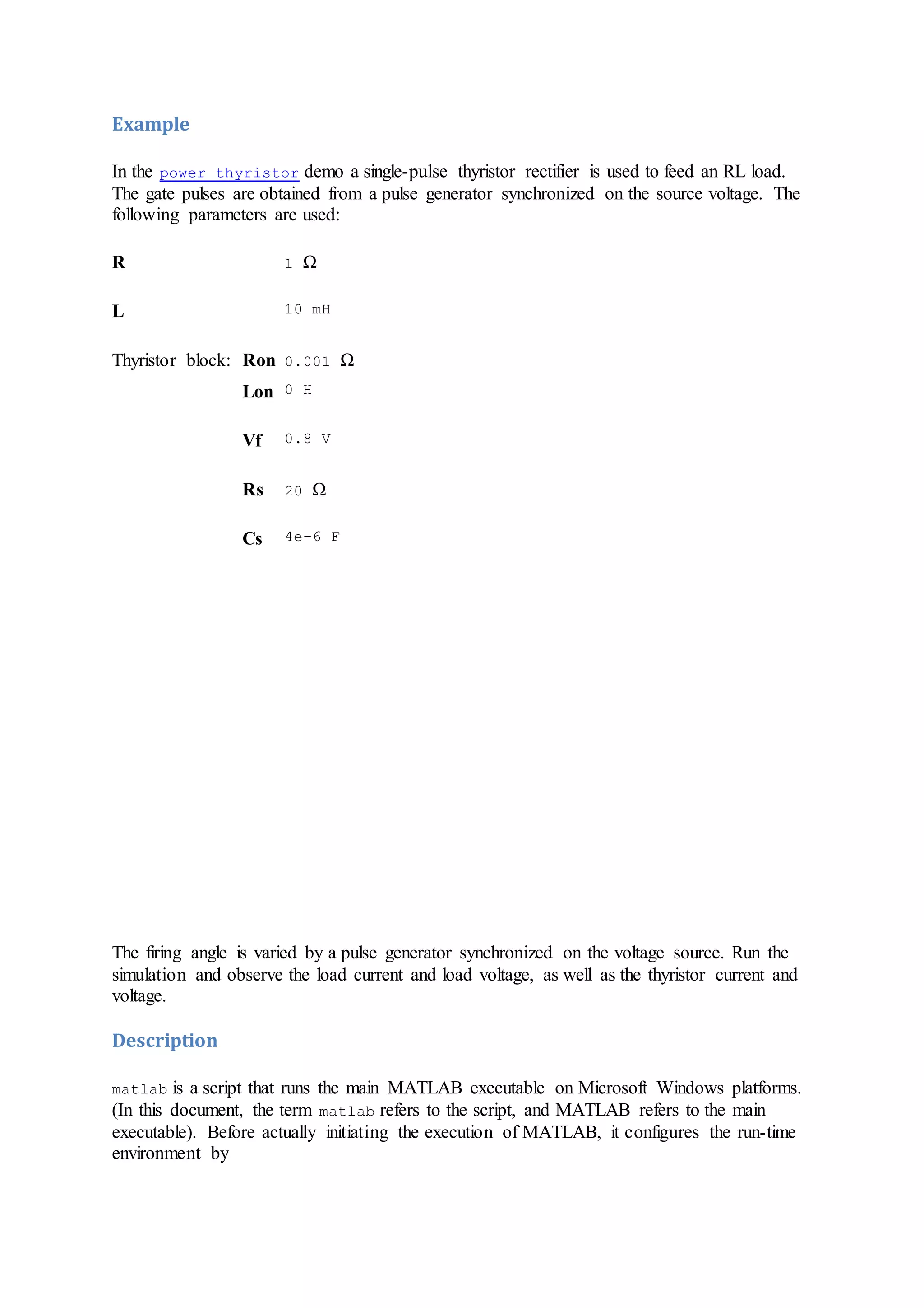 Example
In the power_thyristor demo a single-pulse thyristor rectifier is used to feed an RL load.
The gate pulses are obtained from a pulse generator synchronized on the source voltage. The
following parameters are used:
R 1 Ω
L 10 mH
Thyristor block: Ron 0.001 Ω
Lon 0 H
Vf 0.8 V
Rs 20 Ω
Cs 4e-6 F
The firing angle is varied by a pulse generator synchronized on the voltage source. Run the
simulation and observe the load current and load voltage, as well as the thyristor current and
voltage.
Description
matlab is a script that runs the main MATLAB executable on Microsoft Windows platforms.
(In this document, the term matlab refers to the script, and MATLAB refers to the main
executable). Before actually initiating the execution of MATLAB, it configures the run-time
environment by
 