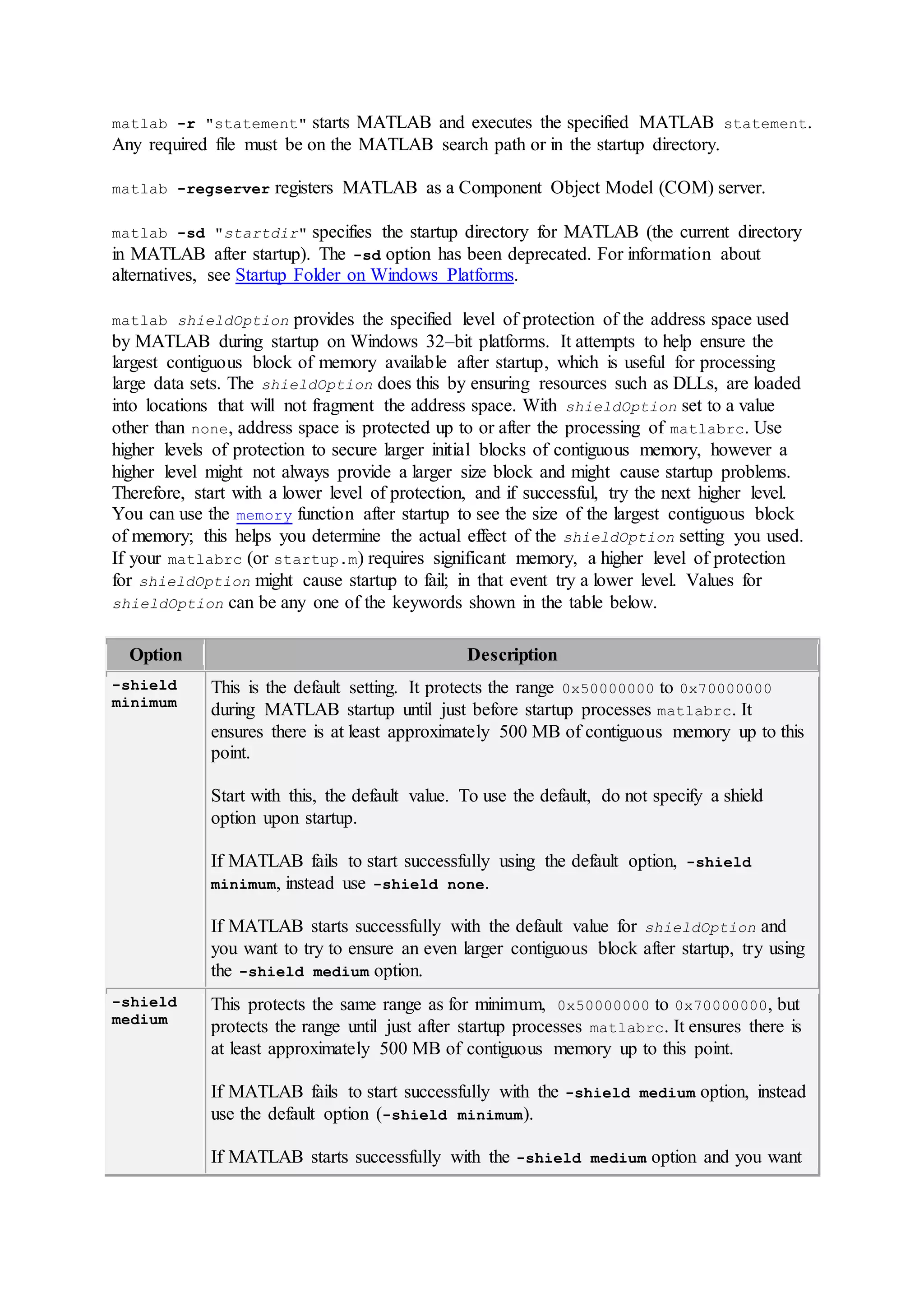 matlab -r "statement" starts MATLAB and executes the specified MATLAB statement.
Any required file must be on the MATLAB search path or in the startup directory.
matlab -regserver registers MATLAB as a Component Object Model (COM) server.
matlab -sd "startdir" specifies the startup directory for MATLAB (the current directory
in MATLAB after startup). The -sd option has been deprecated. For information about
alternatives, see Startup Folder on Windows Platforms.
matlab shieldOption provides the specified level of protection of the address space used
by MATLAB during startup on Windows 32–bit platforms. It attempts to help ensure the
largest contiguous block of memory available after startup, which is useful for processing
large data sets. The shieldOption does this by ensuring resources such as DLLs, are loaded
into locations that will not fragment the address space. With shieldOption set to a value
other than none, address space is protected up to or after the processing of matlabrc. Use
higher levels of protection to secure larger initial blocks of contiguous memory, however a
higher level might not always provide a larger size block and might cause startup problems.
Therefore, start with a lower level of protection, and if successful, try the next higher level.
You can use the memory function after startup to see the size of the largest contiguous block
of memory; this helps you determine the actual effect of the shieldOption setting you used.
If your matlabrc (or startup.m) requires significant memory, a higher level of protection
for shieldOption might cause startup to fail; in that event try a lower level. Values for
shieldOption can be any one of the keywords shown in the table below.
Option Description
-shield
minimum
This is the default setting. It protects the range 0x50000000 to 0x70000000
during MATLAB startup until just before startup processes matlabrc. It
ensures there is at least approximately 500 MB of contiguous memory up to this
point.
Start with this, the default value. To use the default, do not specify a shield
option upon startup.
If MATLAB fails to start successfully using the default option, -shield
minimum, instead use -shield none.
If MATLAB starts successfully with the default value for shieldOption and
you want to try to ensure an even larger contiguous block after startup, try using
the -shield medium option.
-shield
medium
This protects the same range as for minimum, 0x50000000 to 0x70000000, but
protects the range until just after startup processes matlabrc. It ensures there is
at least approximately 500 MB of contiguous memory up to this point.
If MATLAB fails to start successfully with the -shield medium option, instead
use the default option (-shield minimum).
If MATLAB starts successfully with the -shield medium option and you want
 