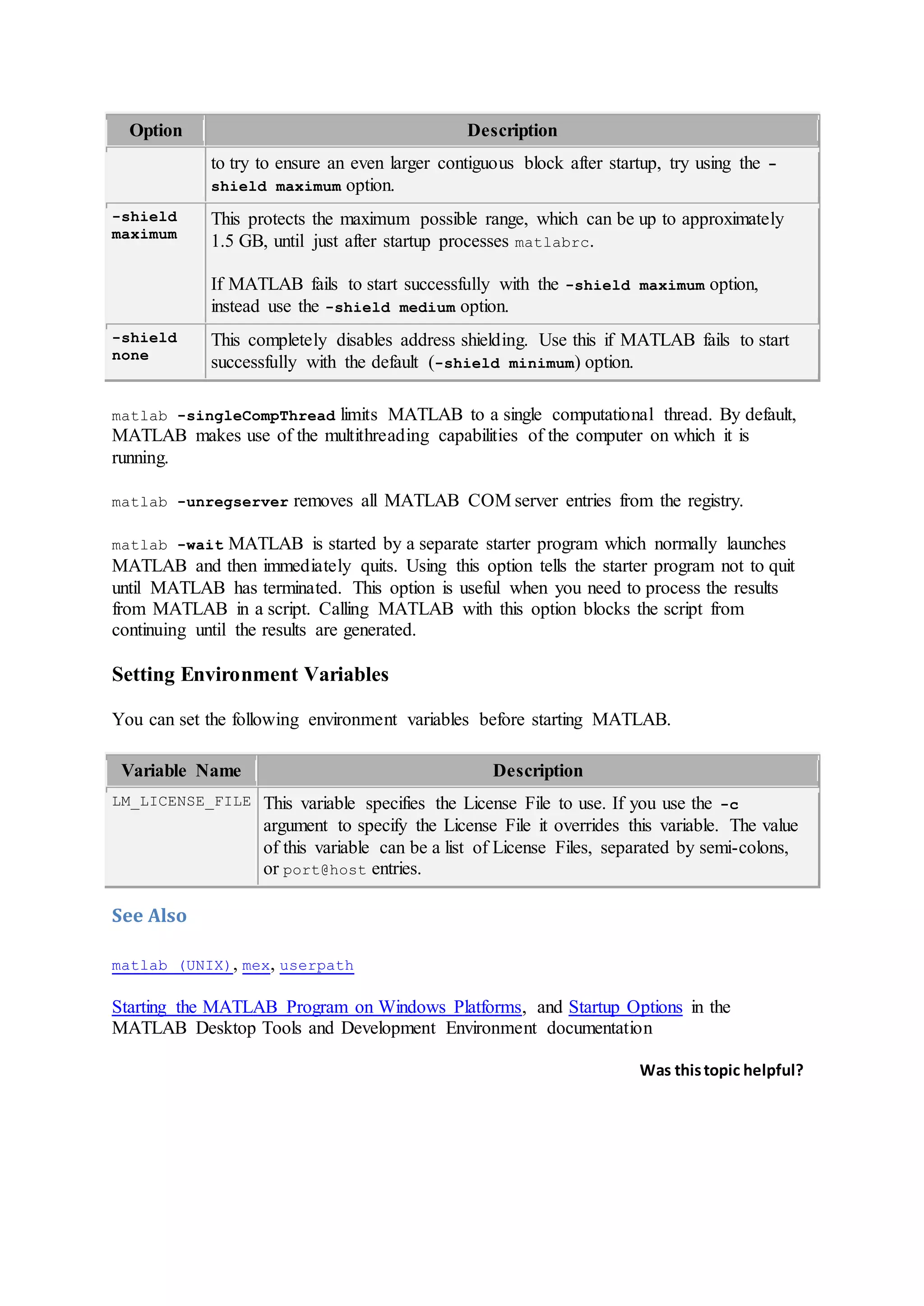 Option Description
to try to ensure an even larger contiguous block after startup, try using the -
shield maximum option.
-shield
maximum
This protects the maximum possible range, which can be up to approximately
1.5 GB, until just after startup processes matlabrc.
If MATLAB fails to start successfully with the -shield maximum option,
instead use the -shield medium option.
-shield
none
This completely disables address shielding. Use this if MATLAB fails to start
successfully with the default (-shield minimum) option.
matlab -singleCompThread limits MATLAB to a single computational thread. By default,
MATLAB makes use of the multithreading capabilities of the computer on which it is
running.
matlab -unregserver removes all MATLAB COM server entries from the registry.
matlab -wait MATLAB is started by a separate starter program which normally launches
MATLAB and then immediately quits. Using this option tells the starter program not to quit
until MATLAB has terminated. This option is useful when you need to process the results
from MATLAB in a script. Calling MATLAB with this option blocks the script from
continuing until the results are generated.
Setting Environment Variables
You can set the following environment variables before starting MATLAB.
Variable Name Description
LM_LICENSE_FILE This variable specifies the License File to use. If you use the -c
argument to specify the License File it overrides this variable. The value
of this variable can be a list of License Files, separated by semi-colons,
or port@host entries.
See Also
matlab (UNIX), mex, userpath
Starting the MATLAB Program on Windows Platforms, and Startup Options in the
MATLAB Desktop Tools and Development Environment documentation
Was thistopic helpful?
 