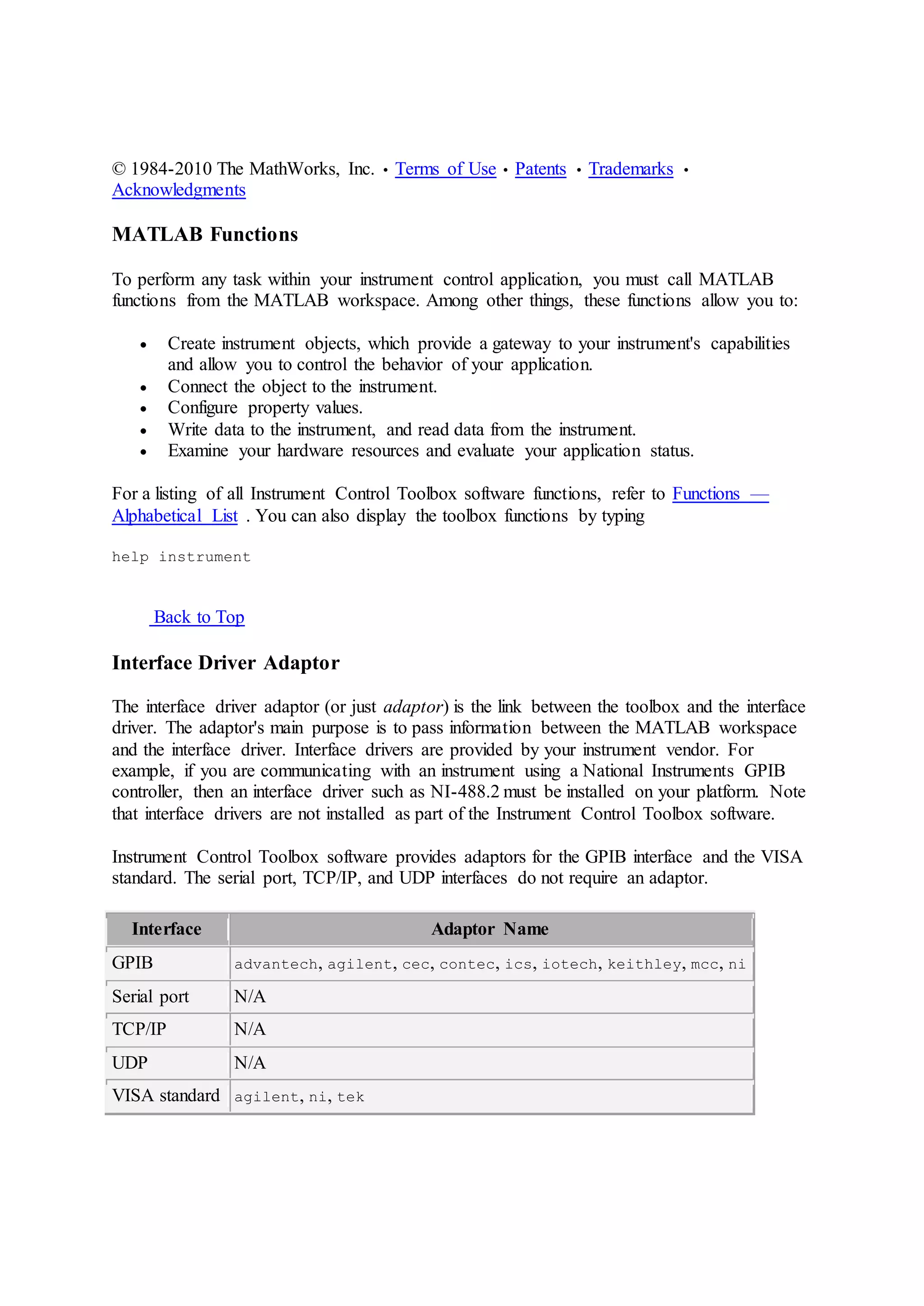 © 1984-2010 The MathWorks, Inc. • Terms of Use • Patents • Trademarks •
Acknowledgments
MATLAB Functions
To perform any task within your instrument control application, you must call MATLAB
functions from the MATLAB workspace. Among other things, these functions allow you to:
 Create instrument objects, which provide a gateway to your instrument's capabilities
and allow you to control the behavior of your application.
 Connect the object to the instrument.
 Configure property values.
 Write data to the instrument, and read data from the instrument.
 Examine your hardware resources and evaluate your application status.
For a listing of all Instrument Control Toolbox software functions, refer to Functions —
Alphabetical List . You can also display the toolbox functions by typing
help instrument
Back to Top
Interface Driver Adaptor
The interface driver adaptor (or just adaptor) is the link between the toolbox and the interface
driver. The adaptor's main purpose is to pass information between the MATLAB workspace
and the interface driver. Interface drivers are provided by your instrument vendor. For
example, if you are communicating with an instrument using a National Instruments GPIB
controller, then an interface driver such as NI-488.2 must be installed on your platform. Note
that interface drivers are not installed as part of the Instrument Control Toolbox software.
Instrument Control Toolbox software provides adaptors for the GPIB interface and the VISA
standard. The serial port, TCP/IP, and UDP interfaces do not require an adaptor.
Interface Adaptor Name
GPIB advantech, agilent, cec, contec, ics, iotech, keithley, mcc, ni
Serial port N/A
TCP/IP N/A
UDP N/A
VISA standard agilent, ni, tek
 
