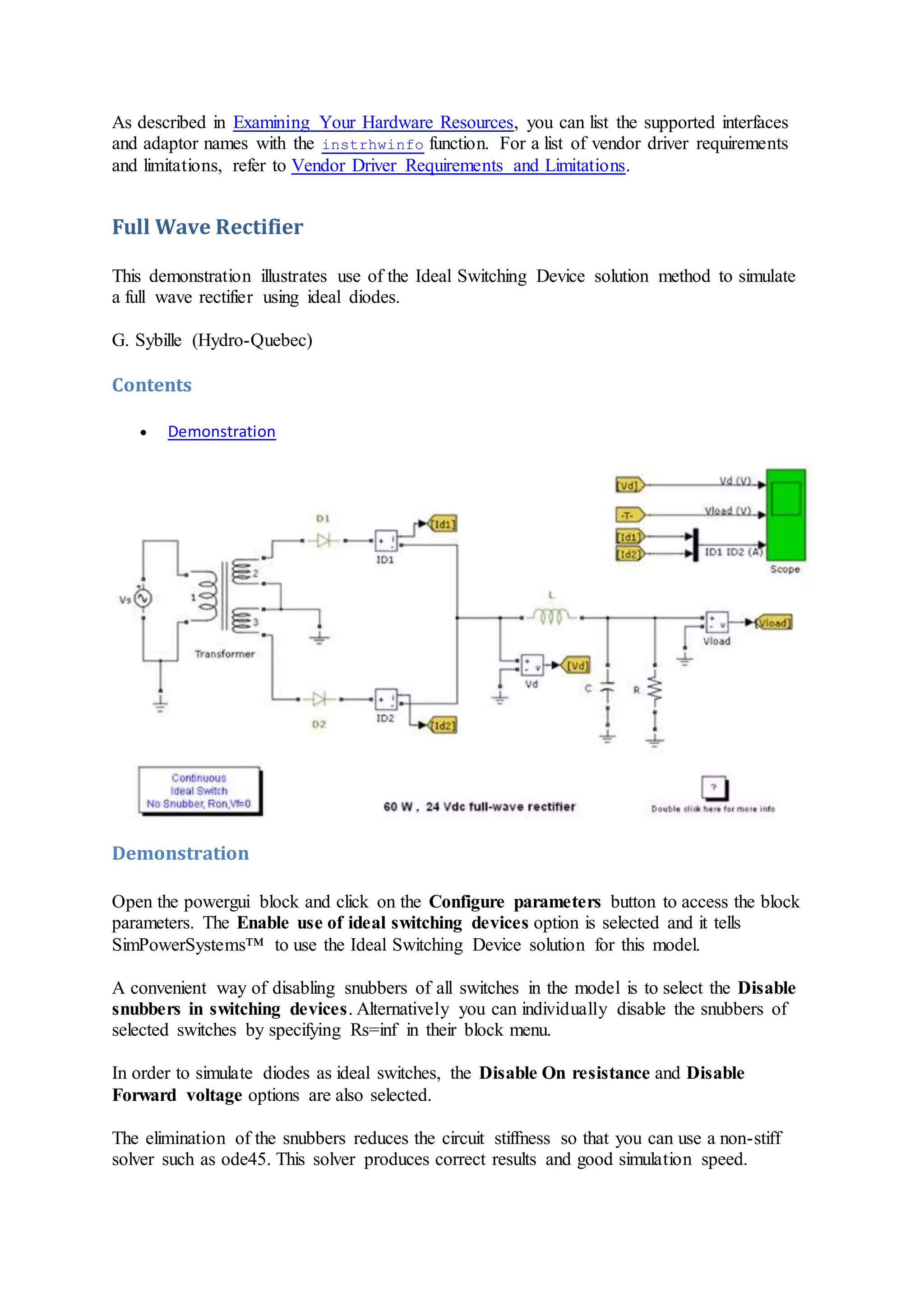 As described in Examining Your Hardware Resources, you can list the supported interfaces
and adaptor names with the instrhwinfo function. For a list of vendor driver requirements
and limitations, refer to Vendor Driver Requirements and Limitations.
Full Wave Rectifier
This demonstration illustrates use of the Ideal Switching Device solution method to simulate
a full wave rectifier using ideal diodes.
G. Sybille (Hydro-Quebec)
Contents
 Demonstration
Demonstration
Open the powergui block and click on the Configure parameters button to access the block
parameters. The Enable use of ideal switching devices option is selected and it tells
SimPowerSystems™ to use the Ideal Switching Device solution for this model.
A convenient way of disabling snubbers of all switches in the model is to select the Disable
snubbers in switching devices. Alternatively you can individually disable the snubbers of
selected switches by specifying Rs=inf in their block menu.
In order to simulate diodes as ideal switches, the Disable On resistance and Disable
Forward voltage options are also selected.
The elimination of the snubbers reduces the circuit stiffness so that you can use a non-stiff
solver such as ode45. This solver produces correct results and good simulation speed.
 