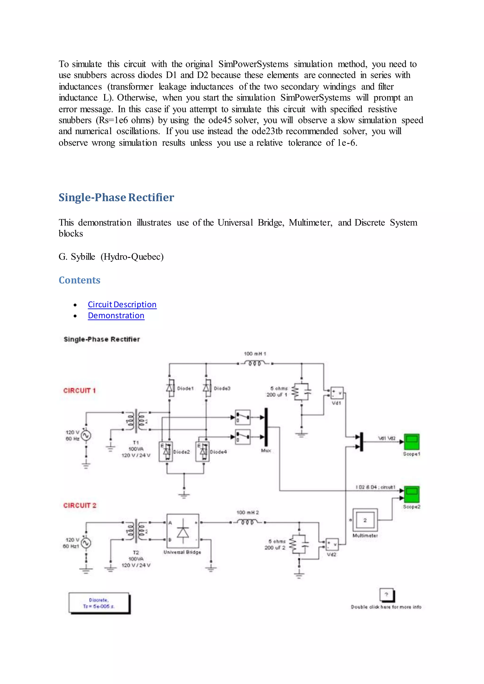 To simulate this circuit with the original SimPowerSystems simulation method, you need to
use snubbers across diodes D1 and D2 because these elements are connected in series with
inductances (transformer leakage inductances of the two secondary windings and filter
inductance L). Otherwise, when you start the simulation SimPowerSystems will prompt an
error message. In this case if you attempt to simulate this circuit with specified resistive
snubbers (Rs=1e6 ohms) by using the ode45 solver, you will observe a slow simulation speed
and numerical oscillations. If you use instead the ode23tb recommended solver, you will
observe wrong simulation results unless you use a relative tolerance of 1e-6.
Single-Phase Rectifier
This demonstration illustrates use of the Universal Bridge, Multimeter, and Discrete System
blocks
G. Sybille (Hydro-Quebec)
Contents
 CircuitDescription
 Demonstration
 