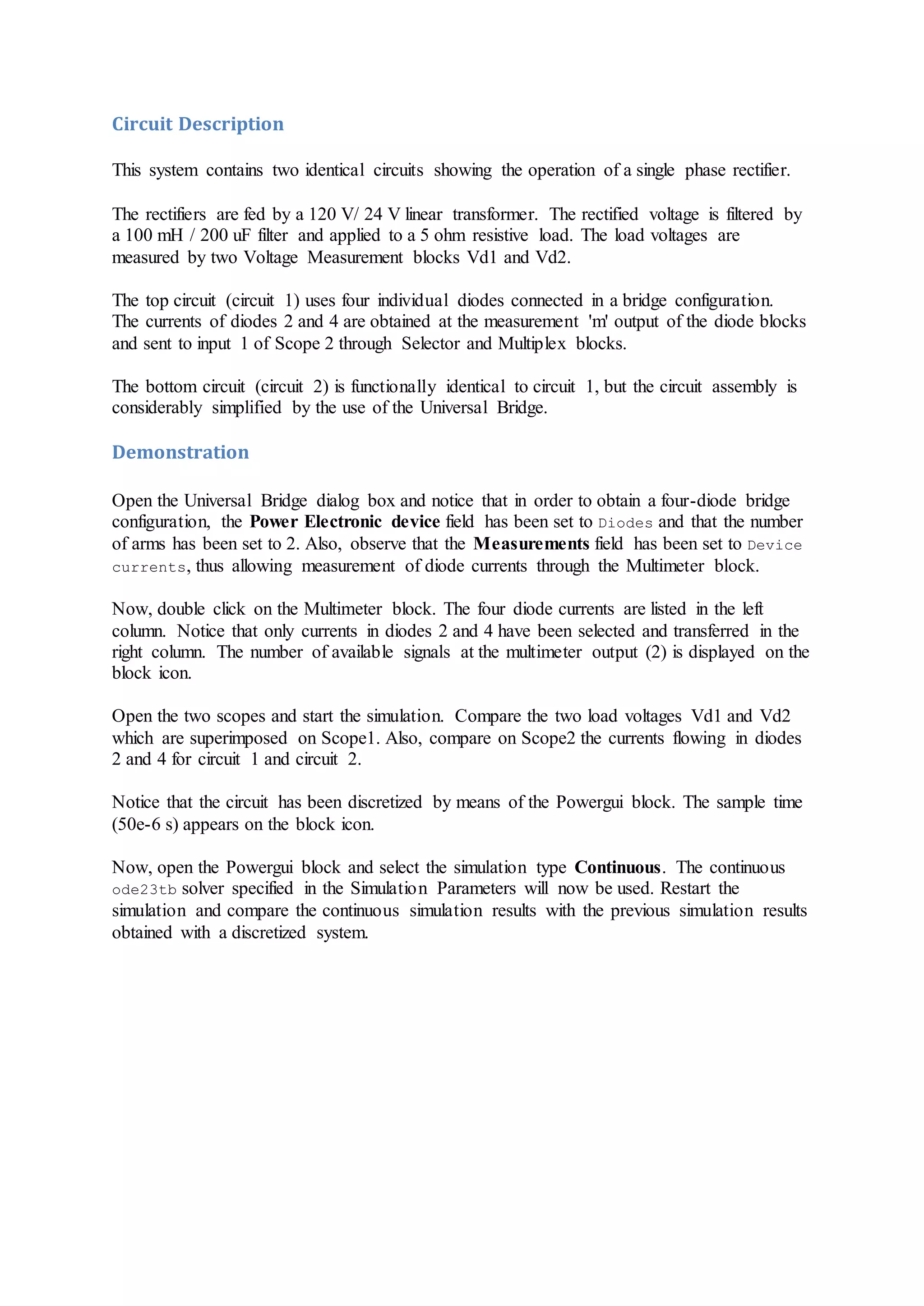 Circuit Description
This system contains two identical circuits showing the operation of a single phase rectifier.
The rectifiers are fed by a 120 V/ 24 V linear transformer. The rectified voltage is filtered by
a 100 mH / 200 uF filter and applied to a 5 ohm resistive load. The load voltages are
measured by two Voltage Measurement blocks Vd1 and Vd2.
The top circuit (circuit 1) uses four individual diodes connected in a bridge configuration.
The currents of diodes 2 and 4 are obtained at the measurement 'm' output of the diode blocks
and sent to input 1 of Scope 2 through Selector and Multiplex blocks.
The bottom circuit (circuit 2) is functionally identical to circuit 1, but the circuit assembly is
considerably simplified by the use of the Universal Bridge.
Demonstration
Open the Universal Bridge dialog box and notice that in order to obtain a four-diode bridge
configuration, the Power Electronic device field has been set to Diodes and that the number
of arms has been set to 2. Also, observe that the Measurements field has been set to Device
currents, thus allowing measurement of diode currents through the Multimeter block.
Now, double click on the Multimeter block. The four diode currents are listed in the left
column. Notice that only currents in diodes 2 and 4 have been selected and transferred in the
right column. The number of available signals at the multimeter output (2) is displayed on the
block icon.
Open the two scopes and start the simulation. Compare the two load voltages Vd1 and Vd2
which are superimposed on Scope1. Also, compare on Scope2 the currents flowing in diodes
2 and 4 for circuit 1 and circuit 2.
Notice that the circuit has been discretized by means of the Powergui block. The sample time
(50e-6 s) appears on the block icon.
Now, open the Powergui block and select the simulation type Continuous. The continuous
ode23tb solver specified in the Simulation Parameters will now be used. Restart the
simulation and compare the continuous simulation results with the previous simulation results
obtained with a discretized system.
 