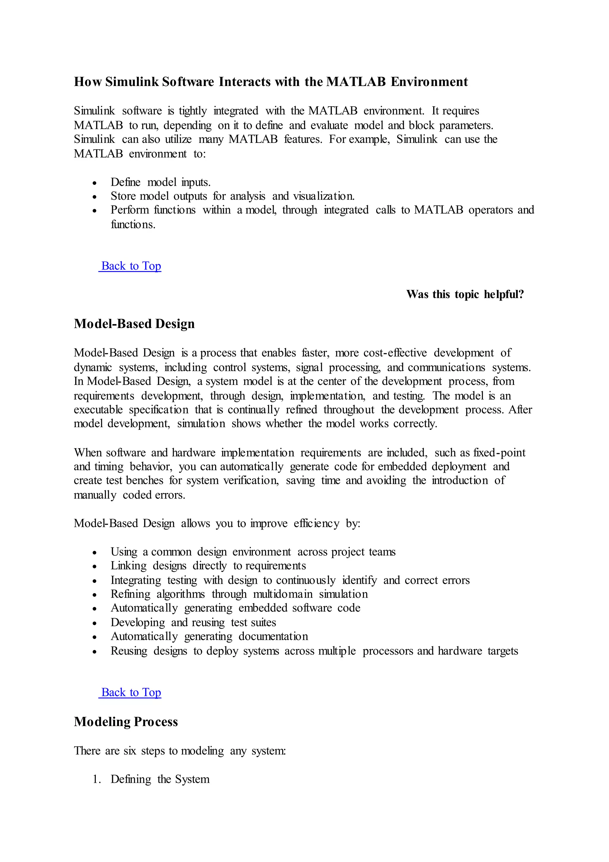 How Simulink Software Interacts with the MATLAB Environment
Simulink software is tightly integrated with the MATLAB environment. It requires
MATLAB to run, depending on it to define and evaluate model and block parameters.
Simulink can also utilize many MATLAB features. For example, Simulink can use the
MATLAB environment to:
 Define model inputs.
 Store model outputs for analysis and visualization.
 Perform functions within a model, through integrated calls to MATLAB operators and
functions.
Back to Top
Was this topic helpful?
Model-Based Design
Model-Based Design is a process that enables faster, more cost-effective development of
dynamic systems, including control systems, signal processing, and communications systems.
In Model-Based Design, a system model is at the center of the development process, from
requirements development, through design, implementation, and testing. The model is an
executable specification that is continually refined throughout the development process. After
model development, simulation shows whether the model works correctly.
When software and hardware implementation requirements are included, such as fixed-point
and timing behavior, you can automatically generate code for embedded deployment and
create test benches for system verification, saving time and avoiding the introduction of
manually coded errors.
Model-Based Design allows you to improve efficiency by:
 Using a common design environment across project teams
 Linking designs directly to requirements
 Integrating testing with design to continuously identify and correct errors
 Refining algorithms through multidomain simulation
 Automatically generating embedded software code
 Developing and reusing test suites
 Automatically generating documentation
 Reusing designs to deploy systems across multiple processors and hardware targets
Back to Top
Modeling Process
There are six steps to modeling any system:
1. Defining the System
 