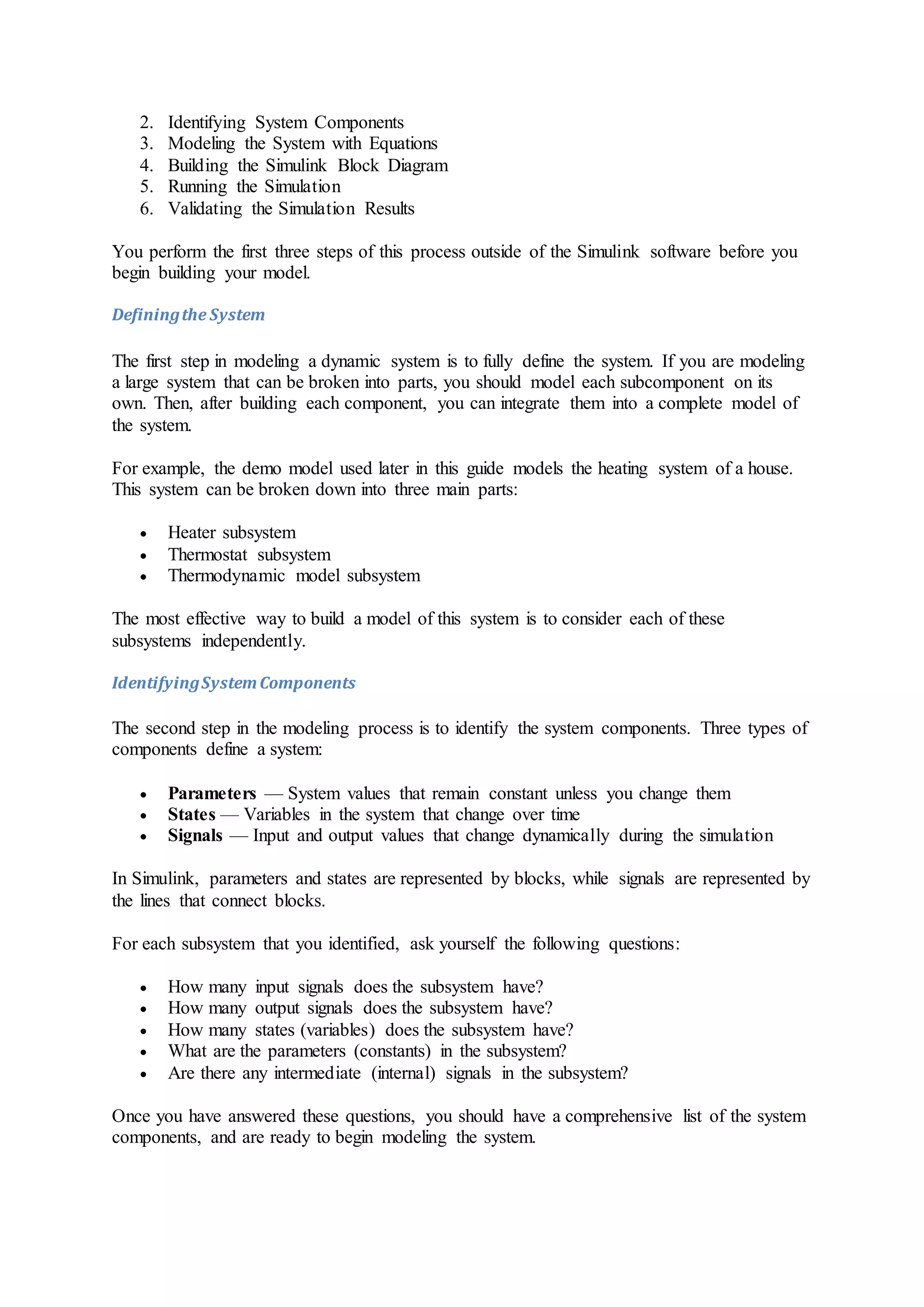 2. Identifying System Components
3. Modeling the System with Equations
4. Building the Simulink Block Diagram
5. Running the Simulation
6. Validating the Simulation Results
You perform the first three steps of this process outside of the Simulink software before you
begin building your model.
Definingthe System
The first step in modeling a dynamic system is to fully define the system. If you are modeling
a large system that can be broken into parts, you should model each subcomponent on its
own. Then, after building each component, you can integrate them into a complete model of
the system.
For example, the demo model used later in this guide models the heating system of a house.
This system can be broken down into three main parts:
 Heater subsystem
 Thermostat subsystem
 Thermodynamic model subsystem
The most effective way to build a model of this system is to consider each of these
subsystems independently.
IdentifyingSystemComponents
The second step in the modeling process is to identify the system components. Three types of
components define a system:
 Parameters — System values that remain constant unless you change them
 States — Variables in the system that change over time
 Signals — Input and output values that change dynamically during the simulation
In Simulink, parameters and states are represented by blocks, while signals are represented by
the lines that connect blocks.
For each subsystem that you identified, ask yourself the following questions:
 How many input signals does the subsystem have?
 How many output signals does the subsystem have?
 How many states (variables) does the subsystem have?
 What are the parameters (constants) in the subsystem?
 Are there any intermediate (internal) signals in the subsystem?
Once you have answered these questions, you should have a comprehensive list of the system
components, and are ready to begin modeling the system.
 