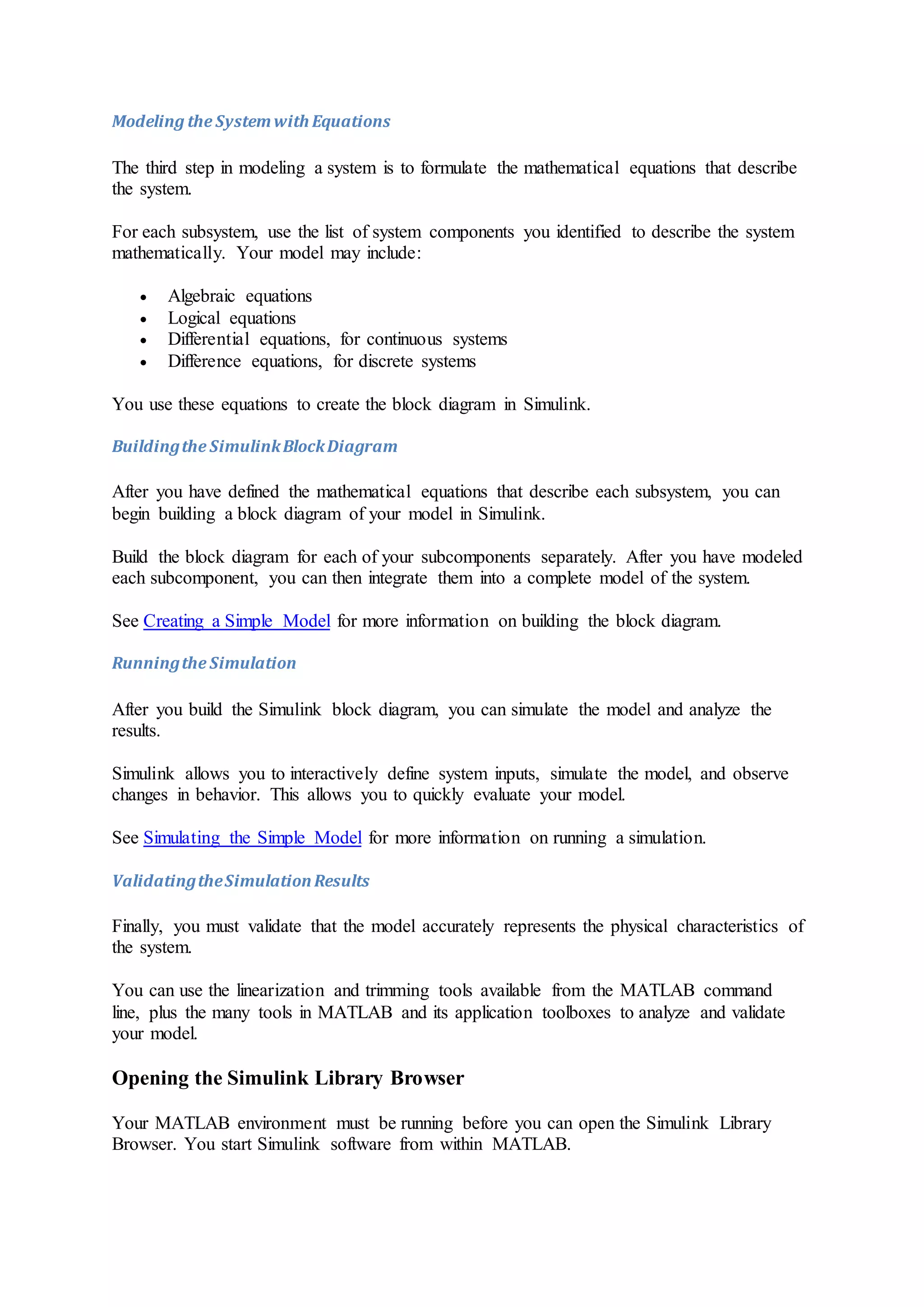 Modeling the Systemwith Equations
The third step in modeling a system is to formulate the mathematical equations that describe
the system.
For each subsystem, use the list of system components you identified to describe the system
mathematically. Your model may include:
 Algebraic equations
 Logical equations
 Differential equations, for continuous systems
 Difference equations, for discrete systems
You use these equations to create the block diagram in Simulink.
Buildingthe SimulinkBlockDiagram
After you have defined the mathematical equations that describe each subsystem, you can
begin building a block diagram of your model in Simulink.
Build the block diagram for each of your subcomponents separately. After you have modeled
each subcomponent, you can then integrate them into a complete model of the system.
See Creating a Simple Model for more information on building the block diagram.
Runningthe Simulation
After you build the Simulink block diagram, you can simulate the model and analyze the
results.
Simulink allows you to interactively define system inputs, simulate the model, and observe
changes in behavior. This allows you to quickly evaluate your model.
See Simulating the Simple Model for more information on running a simulation.
ValidatingtheSimulationResults
Finally, you must validate that the model accurately represents the physical characteristics of
the system.
You can use the linearization and trimming tools available from the MATLAB command
line, plus the many tools in MATLAB and its application toolboxes to analyze and validate
your model.
Opening the Simulink Library Browser
Your MATLAB environment must be running before you can open the Simulink Library
Browser. You start Simulink software from within MATLAB.
 