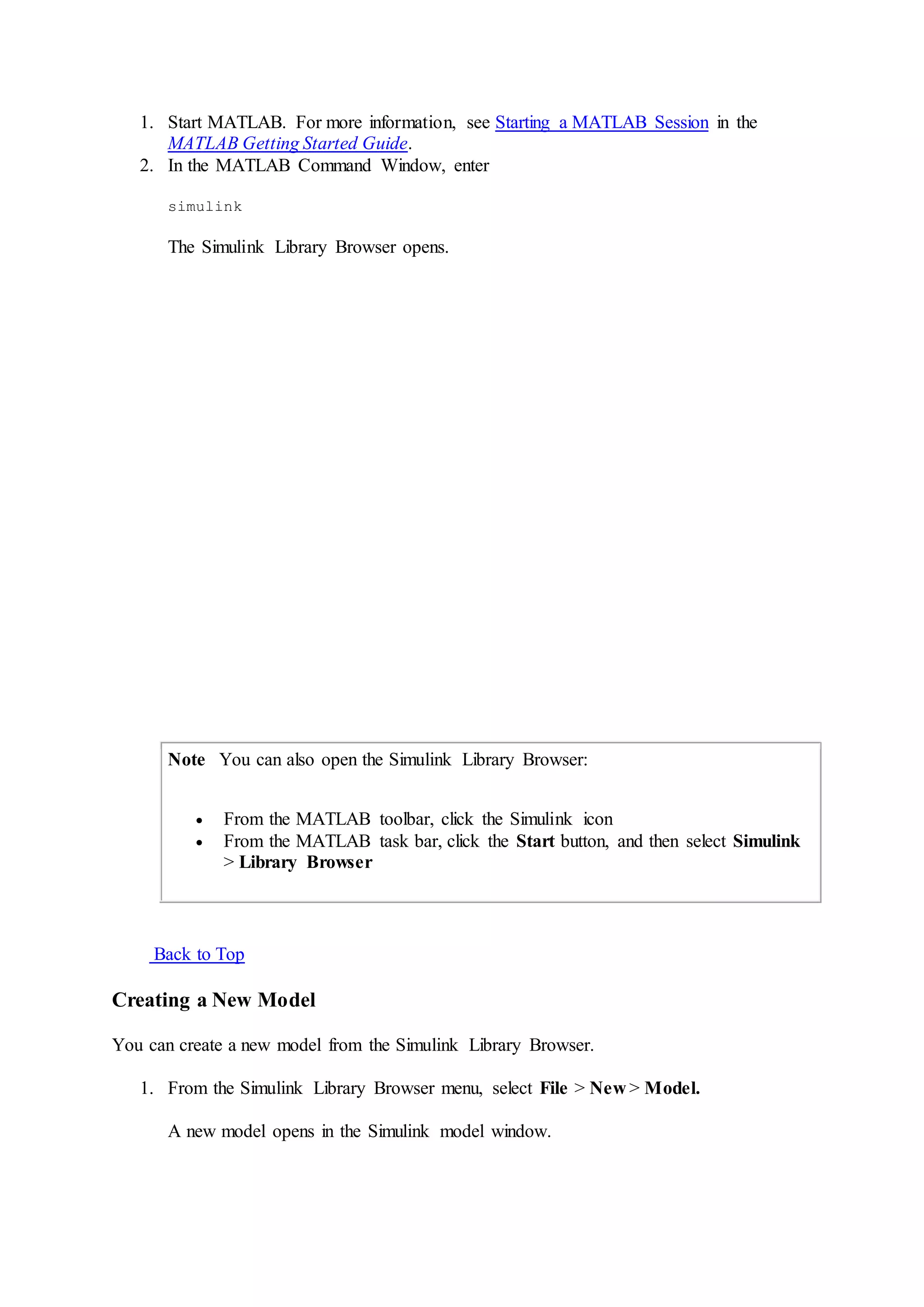1. Start MATLAB. For more information, see Starting a MATLAB Session in the
MATLAB Getting Started Guide.
2. In the MATLAB Command Window, enter
simulink
The Simulink Library Browser opens.
Note You can also open the Simulink Library Browser:
 From the MATLAB toolbar, click the Simulink icon
 From the MATLAB task bar, click the Start button, and then select Simulink
> Library Browser
Back to Top
Creating a New Model
You can create a new model from the Simulink Library Browser.
1. From the Simulink Library Browser menu, select File > New > Model.
A new model opens in the Simulink model window.
 