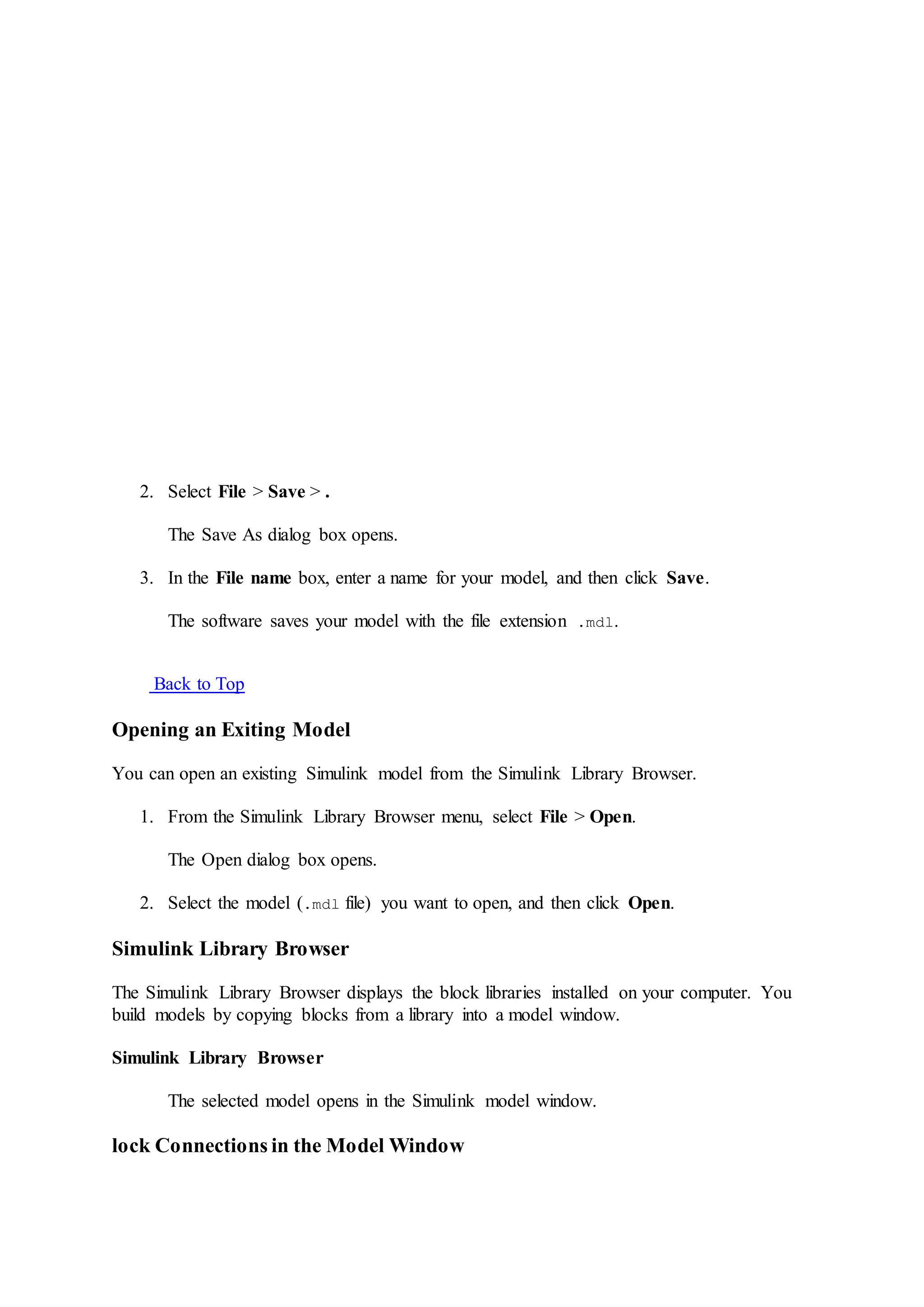 2. Select File > Save > .
The Save As dialog box opens.
3. In the File name box, enter a name for your model, and then click Save.
The software saves your model with the file extension .mdl.
Back to Top
Opening an Exiting Model
You can open an existing Simulink model from the Simulink Library Browser.
1. From the Simulink Library Browser menu, select File > Open.
The Open dialog box opens.
2. Select the model (.mdl file) you want to open, and then click Open.
Simulink Library Browser
The Simulink Library Browser displays the block libraries installed on your computer. You
build models by copying blocks from a library into a model window.
Simulink Library Browser
The selected model opens in the Simulink model window.
lock Connections in the Model Window
 