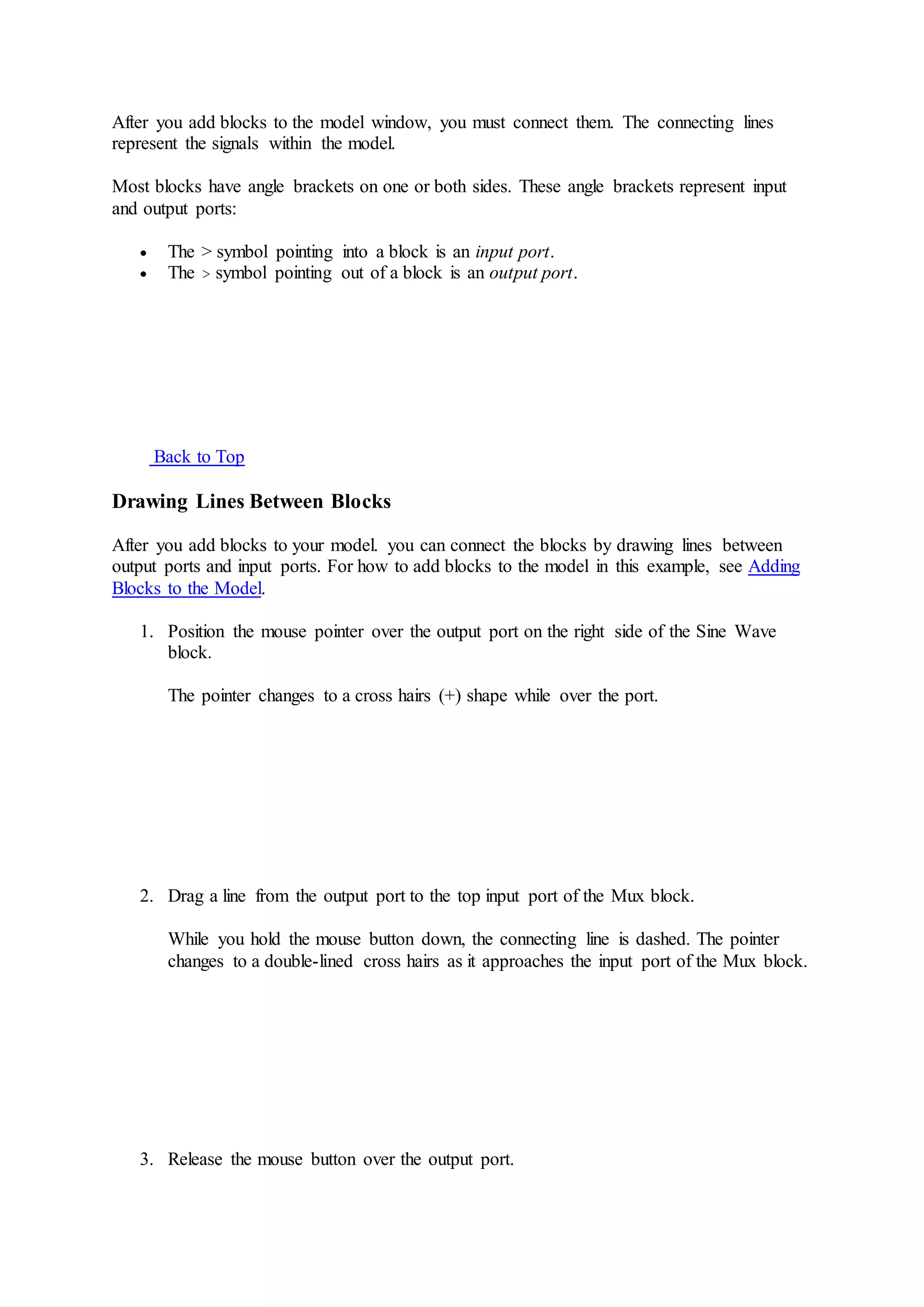 After you add blocks to the model window, you must connect them. The connecting lines
represent the signals within the model.
Most blocks have angle brackets on one or both sides. These angle brackets represent input
and output ports:
 The > symbol pointing into a block is an input port.
 The > symbol pointing out of a block is an output port.
Back to Top
Drawing Lines Between Blocks
After you add blocks to your model. you can connect the blocks by drawing lines between
output ports and input ports. For how to add blocks to the model in this example, see Adding
Blocks to the Model.
1. Position the mouse pointer over the output port on the right side of the Sine Wave
block.
The pointer changes to a cross hairs (+) shape while over the port.
2. Drag a line from the output port to the top input port of the Mux block.
While you hold the mouse button down, the connecting line is dashed. The pointer
changes to a double-lined cross hairs as it approaches the input port of the Mux block.
3. Release the mouse button over the output port.
 