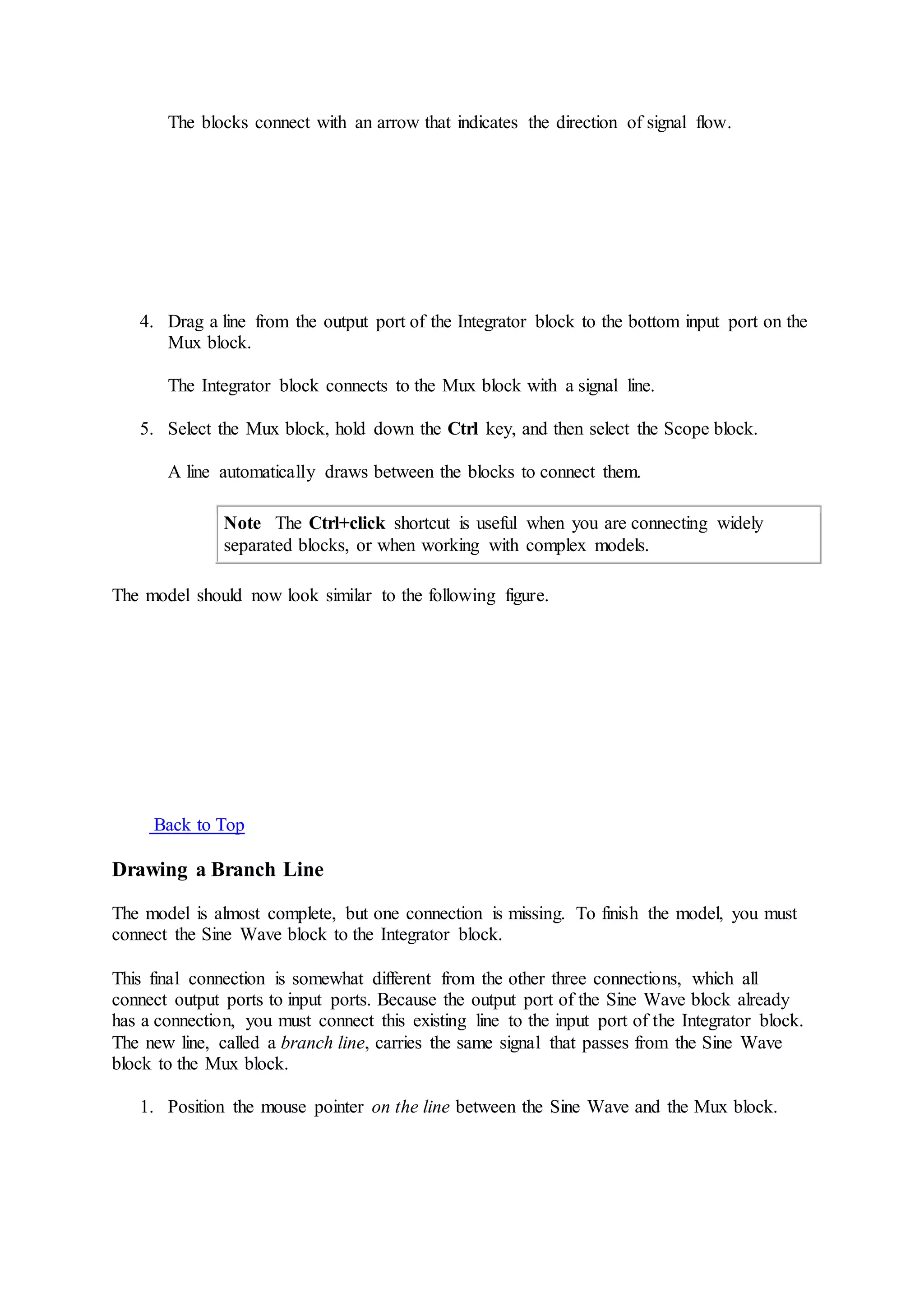 The blocks connect with an arrow that indicates the direction of signal flow.
4. Drag a line from the output port of the Integrator block to the bottom input port on the
Mux block.
The Integrator block connects to the Mux block with a signal line.
5. Select the Mux block, hold down the Ctrl key, and then select the Scope block.
A line automatically draws between the blocks to connect them.
Note The Ctrl+click shortcut is useful when you are connecting widely
separated blocks, or when working with complex models.
The model should now look similar to the following figure.
Back to Top
Drawing a Branch Line
The model is almost complete, but one connection is missing. To finish the model, you must
connect the Sine Wave block to the Integrator block.
This final connection is somewhat different from the other three connections, which all
connect output ports to input ports. Because the output port of the Sine Wave block already
has a connection, you must connect this existing line to the input port of the Integrator block.
The new line, called a branch line, carries the same signal that passes from the Sine Wave
block to the Mux block.
1. Position the mouse pointer on the line between the Sine Wave and the Mux block.
 
