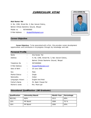 CURRICULUM VITAE
Atul Kumar Pal
H. No. 1348, Street No. 3, Nav Jeevan Colony,
Behind Chhola Dashehra Ground, Bhopal
Mobile no : 9074469060
E-Mail Address : Atulpal781@gmail.com
Career Objective XXXXX
Career Objective: To be associated with a firm, this provides career development
opportunities and contributes in its progress through my knowledge and skill.
Personal Profile
Name : Atul Kumar Pal
Address : H. No. 1348, Street No. 3, Nav Jeevan Colony,
Behind Chhola Dashehra Ground, Bhopal
Telephone No : 9074469060
E-Mail Address : Atulpal781@gmail.com
Date of Birth : 20 June 1990
Sex : Male
Marital Status : Single
Nationality : Indian
Languages Known : English And Hindi
Father’s Name : Mr. Badri Prasad Pal
Mother’s name : Mrs. Manti pal
Educational Qualification (BE Graduate)
Qualification University/Board Month-Year Percentage
BE(CSE) RGPV 2013 68%
12th MP Board 2008 70 %
10th MP Board 2006 69%
ATUL KUMAR PAL
 