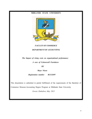 a
MIDLANDS STATE UNIVERSITY
FACULTY OF COMMERCE
DEPARTMENT OF ACCOUNTING
The Impact of rising costs on organizational performance
A case of Colouresell Furnitures
BY
Moyo Nixon
Registration number R113269V
This dissertation is submitted in partial fulfillment of the requirements of the Bachelor of
Commerce Honours Accounting Degree Program at Midlands State University
Gweru: Zimbabwe, May 2015
 