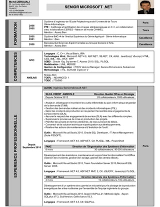FORMATION
2008
2005
Diplôme d’ingénieur de l’Ecole Polytechnique de l’Université de Tours
Génie Informatique
PFE : Calibrage etrectification des images stéréoscopiques en C++,en collaboration
avec le laboratoire CERIES – Maison de mode CHANEL
Mention : Assez Bien
Paris
Tours
2005
2001
Diplôme BAC+4 de l’InstitutSupérieur du Génie Appliqué - Génie Informatique
Mention : Bien
Casablanca
2000
BaccalauréatSciences Expérimentales au Groupe Scolaire d’Anfa.
Mention : Assez Bien
Casablanca
COMPETENCES
NTIC
Langages : C, C++, Visual Basic,VBA
Technologies Web: Microsoft .NET 4.0, ASP.NET, VB.NET, C#, AJAX, JavaScript, Vbscript, HTML,
CSS, XML, XSL, WCF, WPF
SGBD : Oracle 10g, Sql server 7, Access 2010,SQL, PL/SQL
Modélisation : UML, MERISE
Gestion de Configuration : PVCS Version Manager, Serena Dimensions,Subversion
Méthodologie : ITIL, SCRUM, Cycle en V
ANGLAIS
Niveau Bon
TOEFL : ADVANCED 1
TOEIC : 770/990
EXPERIENCEPROFESSIONNELLE
Depuis
Septembre 2010
ALTEN, Ingénieur Senior Microsoft.NET
Paris
SILCA CREDIT AGRICOLE Direction Qualité Offres et Stratégie
Depuis Octobre 2012 20 collaborateurs,1000 utilisateurs
- Analyser, développer et maintenir les outils référentiels du parc inform atique etgestion
de la demande (ITAM).
- Gestion des demandes métiers etdes incidents informatiques (ITIL).
- Gérer les incidents de production en respectantl’ensemble des engagements de
service interne (OLA).
- Assurer le respectdes engagements de service (SLA) avec les différents comptes.
- Superviser le processus de mise en production des projets.
- Planifier des projets en termes de tâches,de ressources etde délais.
- Concevoir de la solution technique etparticipation auxdéveloppements.
- Réaliser les actions de maintenance etd’évolution de l’outil.
Outils : Microsoft Visual Studio 2010, Oracle SQL Developer, IT Asset Management
(Suite PSSOFT).
Langages : Framework .NET 4.0, ASP.NET, C#, PL/SQL, XML, PowerShell
FNAC Direction de l'Organisation des Systèmes d’Information
6 mois 30 collaborateurs, 80 000 utilisateurs
Développementdes évolutions,maintenance etsupportdes fonctionnalités FrontOffice
(Gestion des incidents,gestion de l’asilage,gestion des ventes eBook).
Outils : Microsoft Visual Studio 2010, Team Foundation Server 2010,Microsoft SQL
Server 2008.
Langages : Framework .NET 4.0, ASP.NET MVC 2, C#, JQUERY, Javascript,PL/SQL.
INEO GDF Suez Direction Générale des Systèmes d’Information
4 mois 10 collaborateurs,100 utilisateurs
Développementd’un système de supervision industriel pour le pilotage de la production
énergétique des sites nucléaires par l’ensemble de l’équipe ingénierie du groupe.
Outils : Microsoft Visual Studio 2010, Aspen InfoPlus.21,Méthode Agile, Aspen
SQLplus V7.3, SubVersion,Gallio Icarus V3.3.
Langages : Framework .NET 3.5, C#, SQLPlus.
Mehdi ZEROUALI
29, rue louise aglaé cretté
94400 Vitry Sur Seine
FRANCE
+33 (0) 664265984
mehdizerouali@hotmail.com
Né le 24/02/1982
SENIOR MICROSOFT .NET
 