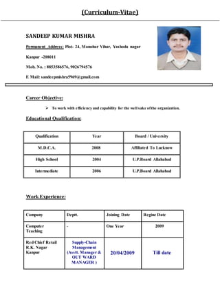(Curriculum-Vitae)
SANDEEP KUMAR MISHRA
Permanent Address: Plot- 24, Manohar Vihar, Yashoda nagar
Kanpur -208011
Mob. No. : 8853586576, 9026794576
E Mail: sandeepmishra5969@gmail.com
Career Objective:
 To work with efficiency and capability for the well sake ofthe organization.
Educational Qualification:
Qualification Year Board / University
M.D.C.A. 2008 Affiliated To Lucknow
High School 2004 U.P.Board Allahabad
Intermediate 2006 U.P.Board Allahabad
Work Experience:
Company Deptt. Joining Date Regine Date
Computer
Teaching
- One Year 2009
Red Chief Retail
R.K. Nagar
Kanpur
Supply-Chain
Management
(Asstt. Manager &
OUT WARD
MANAGER )
20/04/2009 Till date
 