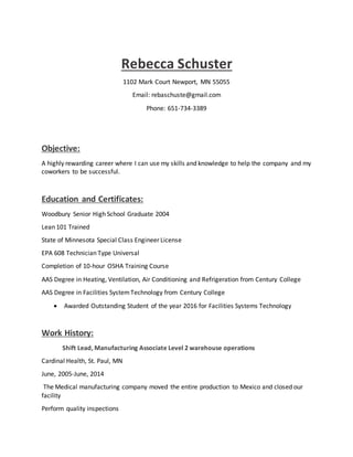 Rebecca Schuster
1102 Mark Court Newport, MN 55055
Email: rebaschuste@gmail.com
Phone: 651-734-3389
Objective:
A highly rewarding career where I can use my skills and knowledge to help the company and my
coworkers to be successful.
Education and Certificates:
Woodbury Senior High School Graduate 2004
Lean 101 Trained
State of Minnesota Special Class Engineer License
EPA 608 Technician Type Universal
Completion of 10-hour OSHA Training Course
AAS Degree in Heating, Ventilation, Air Conditioning and Refrigeration from Century College
AAS Degree in Facilities SystemTechnology from Century College
 Awarded Outstanding Student of the year 2016 for Facilities Systems Technology
Work History:
Shift Lead, Manufacturing Associate Level 2 warehouse operations
Cardinal Health, St. Paul, MN
June, 2005-June, 2014
The Medical manufacturing company moved the entire production to Mexico and closed our
facility
Perform quality inspections
 