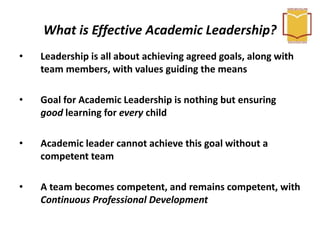 What is Effective Academic Leadership?
• Leadership is all about achieving agreed goals, along with
team members, with values guiding the means
• Goal for Academic Leadership is nothing but ensuring
good learning for every child
• Academic leader cannot achieve this goal without a
competent team
• A team becomes competent, and remains competent, with
Continuous Professional Development
 