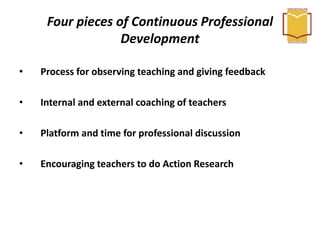 Four pieces of Continuous Professional
Development
• Process for observing teaching and giving feedback
• Internal and external coaching of teachers
• Platform and time for professional discussion
• Encouraging teachers to do Action Research
 