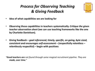 Process for Observing Teaching
& Giving Feedback
• Idea of what capabilities we are looking for
• Observing those capabilities in teachers systematically. Critique the given
teacher observation sheet (we can use teaching frameworks like the one
by Charlotte Danielson).
• Giving feedback – goal referenced, timely, specific, on going, byte sized,
consistent and encourages self-assessment – (respectfully relentless –
relentlessly respectful) – begin with positives
“Good teachers are not found through some magical recruitment pipeline. They are
made, over time.”
 