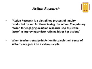 Action Research
• “Action Research is a disciplined process of inquiry
conducted by and for those taking the action. The primary
reason for engaging in action research is to assist the
‘actor’ in improving and/or refining his or her actions”
• When teachers engage in Action Research their sense of
self-efficacy goes into a virtuous cycle
 
