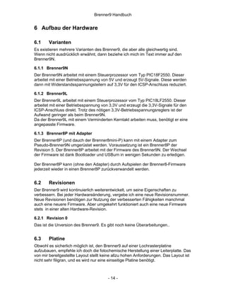 Brenner9 Handbuch


6 Aufbau der Hardware

6.1     Varianten
Es existieren mehrere Varianten des Brenner9, die aber alle gleichwertig sind.
Wenn nicht ausdrücklich erwähnt, dann beziehe ich mich im Text immer auf den
Brenner9N.

6.1.1 Brenner9N
Der Brenner9N arbeitet mit einem Steuerprozessor vom Typ PIC18F2550. Dieser
arbeitet mit einer Betriebsspannung von 5V und erzeugt 5V-Signale. Diese werden
dann mit Widerstandsspannungsteilern auf 3,3V für den ICSP-Anschluss reduziert.

6.1.2 Brenner9L
Der Brenner9L arbeitet mit einem Steuerprozessor vom Typ PIC18LF2550. Dieser
arbeitet mit einer Betriebsspannung von 3,3V und erzeugt die 3,3V-Signale für den
ICSP-Anschluss direkt. Trotz des nötigen 3,3V-Betriebsspannungsreglers ist der
Aufwand geringer als beim Brenner9N.
Da der Brenner9L mit einem Verminderten Kerntakt arbeiten muss, benötigt er eine
angepasste Firmware.

6.1.3 Brenner8P mit Adapter
Der Brenner8P (und dauch der Brenner8mini-P) kann mit einem Adapter zum
Pseudo-Brenner9N umgerüstet werden. Voraussetzung ist ein Brenner8P der
Revision 5. Der Brenner8P arbeitet mit der Firmware des Brenner9N. Der Wechsel
der Firmware ist dank Bootloader und USBurn in wenigen Sekunden zu erledigen.

Der Brenner8P kann (ohne den Adapter) durch Aufspielen der Brenner8-Firmware
jederzeit wieder in einen Brenner8P zurückverwandelt werden.


6.2     Revisionen
Der Brenner9 wird kontinuierlich weiterentwickelt, um seine Eigenschaften zu
verbessern. Bei jeder Hardwareänderung, vergebe ich eine neue Revisionsnummer.
Neue Revisionen benötigen zur Nutzung der verbesserten Fähigkeiten manchmal
auch eine neuere Firmware. Aber umgekehrt funktioniert auch eine neue Firmware
stets in einer alten Hardware-Revision.

6.2.1 Revision 0
Das ist die Urversion des Brenner9. Es gibt noch keine Überarbeitungen..


6.3     Platine
Obwohl es sicherlich möglich ist, den Brenner9 auf einer Lochrasterplatine
aufzubauen, empfehle ich doch die fotochemische Herstellung einer Leiterplatte. Das
von mir bereitgestellte Layout stellt keine allzu hohen Anforderungen. Das Layout ist
nicht sehr filigran, und es wird nur eine einseitige Platine benötigt.



                                        - 14 -
 
