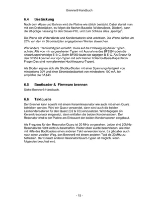 Brenner9 Handbuch


6.4    Bestückung
Nach dem Ätzen und Bohren wird die Platine wie üblich bestückt. Dabei startet man
mit den Drahtbrücken, es folgen die flachen Bauteile (Widerstände, Dioden), dann
die 28-polige Fassung für den Steuer-PIC, und zum Schluss alles „sperrige“.

Die Werte der Widerstände und Kondensatoren sind unkritisch. Die Werte dürfen um
25% von den im Stromlaufplan angegebenen Werten abweichen.

Wer andere Transistortypen einsetzt, muss auf die Pinbelegung dieser Typen
achten. Alle von mir vorgesehenen Typen mit Ausnahme des BF959 haben die
Anschlussreihenfolge E-B-C. Beim BF959 lautet sie dagegen B-E-C. Als Ersatz für
den BF959 kommen nur npn-Typen mit sehr kleiner Kollector-Basis-Kapazität in
Frage (Das sind normalerweise Hochfrequenz-Typen).

Als Dioden eignen sich alle Shottky-Dioden mit einer Spannungsfestigkeit von
mindestens 30V und einer Strombelastbarkeit von mindestens 100 mA. Ich
empfehle die BAT43.


6.5    Bootloader & Firmware brennen
Siehe Brenner8-Handbuch.


6.6    Taktquelle
Der Brenner kann sowohl mit einem Keramikresonator wie auch mit einem Quarz
betrieben werden. Wird ein Quarz verwendet, dann sind auch die beiden
Lastkondensatoren für den Quarz (C2 & C3) einzusetzen. Wird dagegen ein
Keramikresonator eingesetzt, dann entfallen die beiden Kondensatoren. Der
Resonator wird in der Platine am Einbauort der beiden Kondensatoren eingebaut.

Als Frequenz für den Resonator/Quarz ist 20 MHz vorgesehen. Leider sind 20MHz-
Resonatoren nicht leicht zu beschaffen. Weiter oben wurde beschrieben, wie man
mit Hilfe des Bootloaders einen anderen Takt verwenden kann. Es gibt aber auch
noch einen zweiten Weg, den Brenner8 mit einem anderen Takt als 20MHz zu
betreiben. Der Einsatz anderer Resonator/Quarz-Typen ist möglich, wenn
folgendes beachtet wird:




                                       - 15 -
 