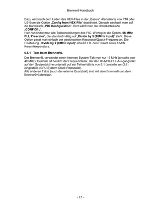 Brenner9 Handbuch

Dazu wird nach dem Laden des HEX-Files in der „Basics“ -Karteikarte von P18 oder
US-Burn die Option „Config from HEX-File“ deaktiviert. Danach wechselt man auf
die Karteikarte „PIC Configuration“. Dort wählt man die Unterkarteikarte
„CONFIG1L“.
Hier nun findet man alle Takteinstellungen des PIC. Wichtig ist die Option „96 MHz
PLL Prescaler“, die standardmäßig auf „Divide by 5 (20MHz input)“ steht. Diese
Option passt man einfach der gewünschten Resonator/Quarz-Frequenz an. Die
Einstellung „Divide by 2 (8MHz input)“ erlaubt z.B. den Einsatz eines 8 MHz
Keramikresonators.

6.6.1 Takt beim Brenner9L
Der Brenner9L verwendet einen internen System-Takt von nur 16 MHz (anstelle von
48 MHz). Deshalb ist bei Ihm der Frequenzteiler, der den 96-MHz-PLL-Ausgangstakt
auf den Systemtakt herunterteilt auf ein Teilverhältnis von 6:1 (anstelle von 2:1)
eingestellt. (CPU System Clock Postscaler)
Alle anderen Takte (auch der externe Quarztakt) sind mit dem Brenner8 und dem
Brenner9N identisch.




                                       - 17 -
 