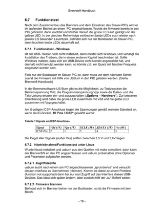 Brenner9 Handbuch


6.7     Funktionstest
Nach dem Zusammenbau des Brenners und dem Einsetzen des Steuer-PICs wird er
im laufenden Betrieb an einen PC angeschlossen. Wurde die firmware bereits in den
PIC gebrannt, dann leuchtet unmittelbar darauf die grüne LED auf, gefolgt von der
gelben LED. In der gleichen Reihenfolge verlöschen beide LEDs auch wieder nach
jeweils 0,5 Sekunden Leuchtzeit. Befindet sich nur der Bootloader im Steuer-PIC,
dann leuchten beide LEDs dauerhaft auf.

6.7.1 Funktionstest - Windows
Ist der USB-Treiber noch nicht installiert, dann meldet sich Windows, und verlangt die
Installation des Treibers, die in einem anderen Kapitel beschrieben ist. Sollte
Windows melden, dass sich ein USB-Device nicht korrekt angemeldet hat, und
deshalb nicht benutzt werden kann, so könnte z.B. ein Quarz mit falscher Frequenz
eingesetzt worden sein.

Falls nur der Bootloader im Steuer-PIC ist, dann muss vor dem nächsten Schritt
zuerst die Firmware mit Hilfe von USBurn in den PIC geladen werden. (Siehe
Brenner8-Handbuch)

In der Brennersoftware US-Burn gibt es die Möglichkeit, zu Testzwecken die
Betriebsspannung Vdd, die Programmierspannung Vpp sowie die Daten- und die
Takt-Leitung einzeln ein- und auszuschalten („Options – Hardware“). Zur besseren
Orientierung wird dabei die grüne LED zusammen mit Vdd und die gelbe LED
zusammen mit Vpp geschaltet.

Am 5-poligen ICSP-Anschluss liegen die Spannungen gemäß meinem Standard an,
wenn als IC-Sockel „18 Pins / ICSP“ gewählt wurde:

Tabelle 1 Signale am ICSP-Anschluss

        Signal   Vdd (3V) Vpp (3V)        SCLK (3V) SDATA (3V) Vss (0V)
        ICSP-Pin 2        1               5         4          3

Die Pegel aller Signale (außer Vss) sollten zwischen 2,5 V und 3,6V liegen.

6.7.2 Inbetriebnahme/Funktionstest unter Linux
Wurde libusb installiert und usburn aus den Quellen mit make compiliert, dann kann
der Brenner8/9 an den PC angeschlossen und usburn probehalber ohne Optionen
und Parameter aufgerufen werden.

6.7.2.1 Zugriffsrechte
usburn sucht nach einem am PC angeschlossenen „sprut-device“ und versucht
dessen interface zu übernehmen (claimen). Kommt es dabei zu einem Problem
(function not supported) dann hat nur root Zugriff auf das Interface dieses USB-
Devices. Das lässt sich später ändern, aber zunächt hilft der „su“-Befehl weiter.

6.7.2.2 Firmware brennen
Befindet sich im Brenner bisher nur der Bootloader, so ist die Firmware mit dem
Befehl


                                        - 18 -
 