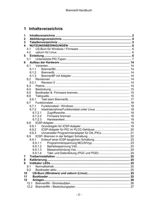 Brenner9 Handbuch




1 Inhaltsverzeichnis
1   Inhaltsverzeichnis ............................................................................................. 2
2   Abbildungsverzeichnis ..................................................................................... 4
3   Tabellenverzeichnis .......................................................................................... 5
4   NUTZUNGSBEDINGUNGEN: ............................................................................ 6
  4.1    US-Burn für Windows / Firmware ................................................................. 6
  4.2    usburn für Linux............................................................................................ 6
5 Einleitung ........................................................................................................... 6
  5.1    Unterstützte PIC-Typen................................................................................ 7
6 Aufbau der Hardware ...................................................................................... 14
  6.1    Varianten .................................................................................................... 14
    6.1.1     Brenner9N........................................................................................... 14
    6.1.2     Brenner9L ........................................................................................... 14
    6.1.3     Brenner8P mit Adapter........................................................................ 14
  6.2    Revisionen ................................................................................................. 14
    6.2.1     Revision 0 ........................................................................................... 14
  6.3    Platine ........................................................................................................ 14
  6.4    Bestückung ................................................................................................ 15
  6.5    Bootloader & Firmware brennen................................................................ 15
  6.6    Taktquelle................................................................................................... 15
    6.6.1     Takt beim Brenner9L........................................................................... 17
  6.7    Funktionstest .............................................................................................. 18
    6.7.1     Funktionstest - Windows ..................................................................... 18
    6.7.2     Inbetriebnahme/Funktionstest unter Linux .......................................... 18
      6.7.2.1       Zugriffsrechte ............................................................................... 18
      6.7.2.2       Firmware brennen ........................................................................ 18
      6.7.2.3       Hardwaretest................................................................................ 19
  6.8    ICSP-Adapter ............................................................................................. 19
    6.8.1     Grundregeln für ICSP-Adapter ............................................................ 19
    6.8.2     ICSP-Adapter für PIC im PLCC-Gehäuse ........................................... 20
    6.8.3     Universeller Programmieradapter für DIL-PICs................................... 21
  6.9    ICSP- Brennen in der fertigen Schaltung ................................................... 22
    6.9.1     Entwurf einer ICSP-tauglichen Schaltung ........................................... 23
      6.9.1.1       Programmierspannung MCLR/Vpp .............................................. 23
      6.9.1.2       Betriebsspannung Vdd................................................................. 23
      6.9.1.3       Masseverbindung Vss.................................................................. 24
      6.9.1.4       Takt- und Datenleitung (PGC und PGD) ...................................... 24
7 Treiberinstallation ........................................................................................... 25
8 Kalibrierung ..................................................................................................... 25
9 Indikator LEDs ................................................................................................. 25
  9.1    Normalbetrieb............................................................................................. 25
  9.2    Bootloader aktiv.......................................................................................... 25
10    US-Burn (Windows) und usburn (Linux).................................................... 25
11    Bootloader .................................................................................................... 25
12    Anlagen......................................................................................................... 26
  12.1 Brenner9N - Stromlaufplan......................................................................... 26
  12.2 Brenner9N – Bestückungsplan................................................................... 27

                                                           -2-
 