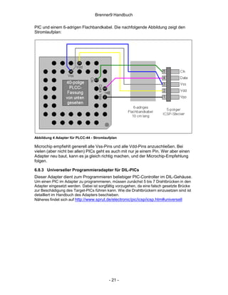 Brenner9 Handbuch

PIC und einem 6-adrigen Flachbandkabel. Die nachfolgende Abbildung zeigt den
Stromlaufplan:




Abbildung 4 Adapter für PLCC-44 - Stromlaufplan

Microchip empfiehlt generell alle Vss-Pins und alle Vdd-Pins anzuschließen. Bei
vielen (aber nicht bei allen) PICs geht es auch mit nur je einem Pin. Wer aber einen
Adapter neu baut, kann es ja gleich richtig machen, und der Microchip-Empfehlung
folgen.

6.8.3 Universeller Programmieradapter für DIL-PICs
Dieser Adapter dient zum Programmieren beliebiger PIC-Controller im DIL-Gehäuse.
Um einen PIC im Adapter zu programmieren, müssen zunächst 5 bis 7 Drahtbrücken in den
Adapter eingesetzt werden. Dabei ist sorgfältig vorzugehen, da eine falsch gesetzte Brücke
zur Beschädigung des Target-PICs führen kann. Wie die Drahtbrückern einzusetzen sind ist
detailliert im Handbuch des Adapters beschieben.
Näheres findet sich auf http://www.sprut.de/electronic/pic/icsp/icsp.htm#universell




                                          - 21 -
 