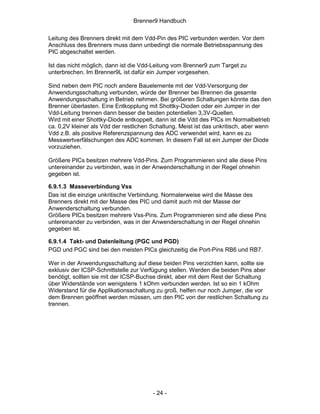 Brenner9 Handbuch

Leitung des Brenners direkt mit dem Vdd-Pin des PIC verbunden werden. Vor dem
Anschluss des Brenners muss dann unbedingt die normale Betriebsspannung des
PIC abgeschaltet werden.

Ist das nicht möglich, dann ist die Vdd-Leitung vom Brenner9 zum Target zu
unterbrechen. Im Brenner9L ist dafür ein Jumper vorgesehen.

Sind neben dem PIC noch andere Bauelemente mit der Vdd-Versorgung der
Anwendungsschaltung verbunden, würde der Brenner bei Brennen die gesamte
Anwendungsschaltung in Betrieb nehmen. Bei größeren Schaltungen könnte das den
Brenner überlasten. Eine Entkopplung mit Shottky-Dioden oder ein Jumper in der
Vdd-Leitung trennen dann besser die beiden potentiellen 3,3V-Quellen.
Wird mit einer Shottky-Diode entkoppelt, dann ist die Vdd des PICs im Normalbetrieb
ca. 0,2V kleiner als Vdd der restlichen Schaltung. Meist ist das unkritisch, aber wenn
Vdd z.B. als positive Referenzspannung des ADC verwendet wird, kann es zu
Messwertverfälschungen des ADC kommen. In diesem Fall ist ein Jumper der Diode
vorzuziehen.

Größere PICs besitzen mehrere Vdd-Pins. Zum Programmieren sind alle diese Pins
untereinander zu verbinden, was in der Anwenderschaltung in der Regel ohnehin
gegeben ist.

6.9.1.3 Masseverbindung Vss
Das ist die einzige unkritische Verbindung. Normalerweise wird die Masse des
Brenners direkt mit der Masse des PIC und damit auch mit der Masse der
Anwenderschaltung verbunden.
Größere PICs besitzen mehrere Vss-Pins. Zum Programmieren sind alle diese Pins
untereinander zu verbinden, was in der Anwenderschaltung in der Regel ohnehin
gegeben ist.

6.9.1.4 Takt- und Datenleitung (PGC und PGD)
PGD und PGC sind bei den meisten PICs gleichzeitig die Port-Pins RB6 und RB7.

Wer in der Anwendungsschaltung auf diese beiden Pins verzichten kann, sollte sie
exklusiv der ICSP-Schnittstelle zur Verfügung stellen. Werden die beiden Pins aber
benötigt, sollten sie mit der ICSP-Buchse direkt, aber mit dem Rest der Schaltung
über Widerstände von wenigstens 1 kOhm verbunden werden. Ist so ein 1 kOhm
Widerstand für die Applikationsschaltung zu groß, helfen nur noch Jumper, die vor
dem Brennen geöffnet werden müssen, um den PIC von der restlichen Schaltung zu
trennen.




                                        - 24 -
 