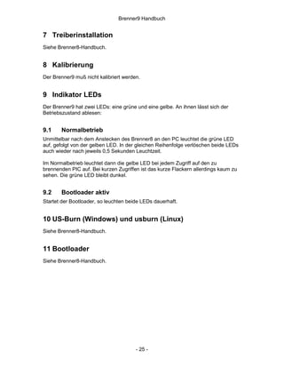 Brenner9 Handbuch


7 Treiberinstallation
Siehe Brenner8-Handbuch.


8 Kalibrierung
Der Brenner9 muß nicht kalibriert werden.


9 Indikator LEDs
Der Brenner9 hat zwei LEDs: eine grüne und eine gelbe. An ihnen lässt sich der
Betriebszustand ablesen:


9.1    Normalbetrieb
Unmittelbar nach dem Anstecken des Brenner8 an den PC leuchtet die grüne LED
auf, gefolgt von der gelben LED. In der gleichen Reihenfolge verlöschen beide LEDs
auch wieder nach jeweils 0,5 Sekunden Leuchtzeit.

Im Normalbetrieb leuchtet dann die gelbe LED bei jedem Zugriff auf den zu
brennenden PIC auf. Bei kurzen Zugriffen ist das kurze Flackern allerdings kaum zu
sehen. Die grüne LED bleibt dunkel.


9.2    Bootloader aktiv
Startet der Bootloader, so leuchten beide LEDs dauerhaft.


10 US-Burn (Windows) und usburn (Linux)
Siehe Brenner8-Handbuch.


11 Bootloader
Siehe Brenner8-Handbuch.




                                       - 25 -
 