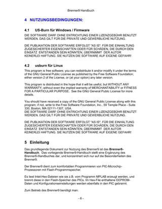 Brenner9 Handbuch


4 NUTZUNGSBEDINGUNGEN:

4.1     US-Burn für Windows / Firmware
DIE SOFTWARE DARF OHNE ENTRICHTUNG EINER LIZENZGEBÜHR BENUTZT
WERDEN. DAS GILT FÜR DIE PRIVATE UND GEWERBLICHE NUTZUNG.

DIE PUBLIKATION DER SOFTWARE ERFOLGT "AS IS". FÜR DIE EINHALTUNG
ZUGESICHERTER EIGENSCHAFTEN ODER FÜR SCHÄDEN, DIE DURCH DEN
EINSATZ ENTSTANDEN SEIN KÖNNTEN, ÜBERNIMMT DER AUTOR
KEINERLEI HAFTUNG. SIE NUTZEN DIE SOFTWARE AUF EIGENE GEFAHR!


4.2     usburn für Linux
This program is free software; you can redistribute it and/or modify it under the terms
of the GNU General Public License as published by the Free Software Foundation;
either version 2 of the License, or (at your option) any later version.

This program is distributed in the hope that it will be useful, but WITHOUT ANY
WARRANTY; without even the implied warranty of MERCHANTABILITY or FITNESS
FOR A PARTICULAR PURPOSE. See the GNU General Public License for more
details.

You should have received a copy of the GNU General Public License along with this
program; if not, write to the Free Software Foundation, Inc., 59 Temple Place - Suite
330, Boston, MA 02111-1307, USA.
DIE SOFTWARE DARF OHNE ENTRICHTUNG EINER LIZENZGEBÜHR BENUTZT
WERDEN. DAS GILT FÜR DIE PRIVATE UND GEWERBLICHE NUTZUNG.

DIE PUBLIKATION DER SOFTWARE ERFOLGT "AS IS". FÜR DIE EINHALTUNG
ZUGESICHERTER EIGENSCHAFTEN ODER FÜR SCHÄDEN, DIE DURCH DEN
EINSATZ ENTSTANDEN SEIN KÖNNTEN, ÜBERNIMMT DER AUTOR
KEINERLEI HAFTUNG. SIE NUTZEN DIE SOFTWARE AUF EIGENE GEFAHR!


5 Einleitung
Das grundlegende Dokument zur Nutzung des Brenner9 ist das Brenner8-
Handbuch. Das vorliegende Brenner9-Handbuch stellt eine Ergänzung des
Brenner8-Handbuches dar, und konzentriert sich nur auf die Besonderheiten des
Brenner9.

Der Brenner9 dient zum komfortablen Programmieren von PIC-Microchip-
Prozessoren mit Flash-Programmspeicher.

Es liest Intel-Hex-Dateien wie sie z.B. vom Programm MPLAB erzeugt werden, und
brennt diese in den Flash-Speicher des PICs. Im Hex-File enthaltene EEPROM-
Daten und Konfigurationseinstellungen werden ebenfalls in den PIC gebrannt.

Zum Betrieb des Brenner9 benötigt man:

                                         -6-
 