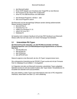 Brenner9 Handbuch


   •   den Brenner9 selbst
   •   Einen ICSP-Adapter zum Anschluss des Target-PIC an den Brenner
   •   die Firmware für den Steuer-PIC im Brenner8
   •   einen PC mit USB-Anschluss und USB-Kabel

   •   das Windows-Programm: US-Burn oder
   •   das Linux-Programm usburn

Der Brenner9 und die dazugehörige Software werden ständig weiterenwickelt.
Dieses Handbuch basiert auf:
   • Brenner9 Rev.0
   • Firmware Fw 3.12
   • USBurn für Windows V1.10
   • usburn für Linux V0.1
   • Database19

Ich beziehe mich in diesem Handbuch oft auf das PDF-Handbuch zum Brenner8.
Dieses sollte man sich also auch von meiner Homepage herunterladen.


5.1     Unterstützte PIC-Typen
Der Brenner8 wurde entworfen, um alle PIC-Microcontroller mit Flash-
Programmspeicher und 3,3V Betriebsspannung programmieren zu können.
Das sind:
   • alle PIC18FxxJxx
   • alle PIC24FJxx..
   • alle PIC24HJxx..
   • alle dsPIC33Fxxxx

Dadurch ergänzt er den Brenner8, der die „5V-Typen“ programmieren kann.

Die umfangreiche Unterstützung der PIC24FJ-Typen wurde erst mit der Firmware
Fw3.12, Database19 und USBurn 1.10 eingeführt.

Im Folgenden sind alle vom Brenner9 momentan unterstützten Typen aufgelistet.
Natürlich konnte ich nicht die exakte Funktion aller Typen testen. Komplikationen im
Einzelfall sind deshalb nicht auszuschließen.

Die Liste enthält zu vielen Typen auch Informationen über die im PIC integrierten
Interfaces, diese Daten sind aber z.Z. nicht vollständig.




                                        -7-
 