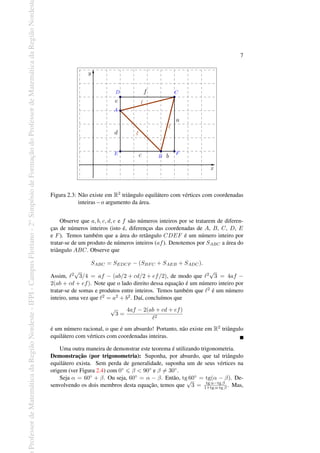 Professor
de
Matemática
da
Região
Nordeste
-
IFPI
-
Campus
Floriano
-
2
o
Simpósio
de
Formação
do
Professor
de
Matemática
da
Região
Nordest
7
Figura 2.3: Não existe em R2 triângulo equilátero com vértices com coordenadas
inteiras – o argumento da área.
Observe que a, b, c, d, e e f são números inteiros por se tratarem de diferen-
ças de números inteiros (isto é, diferenças das coordenadas de A, B, C, D, E
e F). Temos também que a área do retângulo CDEF é um número inteiro por
tratar-se de um produto de números inteiros (af). Denotemos por SABC a área do
triângulo ABC. Observe que
SABC = SEDCF − (SBFC + SAEB + SADC).
Assim, ℓ2
√
3/4 = af − (ab/2 + cd/2 + ef/2), de modo que ℓ2
√
3 = 4af −
2(ab + cd + ef). Note que o lado direito dessa equação é um número inteiro por
tratar-se de somas e produtos entre inteiros. Temos também que ℓ2 é um número
inteiro, uma vez que ℓ2 = a2 + b2. Daí, concluímos que
√
3 =
4af − 2(ab + cd + ef)
ℓ2
é um número racional, o que é um absurdo! Portanto, não existe em R2 triângulo
equilátero com vértices com coordenadas inteiras.
Uma outra maneira de demonstrar este teorema é utilizando trigonometria.
Demonstração (por trigonometria): Suponha, por absurdo, que tal triângulo
equilátero exista. Sem perda de generalidade, suponha um de seus vértices na
origem (ver Figura 2.4) com 0◦ 6 β < 90◦ e β ̸= 30◦.
Seja α = 60◦ + β. Ou seja, 60◦ = α − β. Então, tg 60◦ = tg(α − β). De-
senvolvendo os dois membros desta equação, temos que
√
3 = tg α−tg β
1+tg α·tg β . Mas,
 