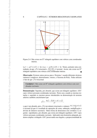 Professor
de
Matemática
da
Região
Nordeste
-
IFPI
-
Campus
Floriano
-
2
o
Simpósio
de
Formação
do
Professor
de
Matemática
da
Região
Nordest
8 CAPÍTULO 2. NÚMEROS IRRACIONAIS E GEOPLANOS
Figura 2.4: Não existe em R2 triângulo equilátero com vértices com coordenadas
inteiras.
tg β = y(C)/x(C) ∈ Q e tg α = y(B)/x(B) ∈ Q. Temos, portanto uma con-
tradição, já que
√
3 é irracional e tg α−tg β
1+tg α·tg β é racional. Assim, não existe em R2
triângulo equilátero com vértices com coordenadas inteiras.
Observação: Existem outras provas para o Teorema 1 usando diferentes técnicas
(números complexos, determinantes, vetores, o Teorema de Pick). Todas utilizam
o fato de que
√
3 é irracional.
Corolário 1 Não existe em R2 triângulo equilátero com vértices com coor-
denadas racionais.
Demonstração: Suponha, por absurdo, que exista um triângulo equilátero ABC
cujos vértices possuam coordenadas racionais. Neste caso, usando as mesmas no-
tações e seguindo os mesmos passos introduzidos na demonstração do teorema
anterior, também concluiríamos que
√
3 =
4af − 2(ab + cd + ef)
ℓ2
,
o que é um absurdo, pois
√
3 é um número irracional e o número 4af−2(ab+cd+ef)
ℓ2
é racional (já que é o resultado de operações de soma, subtração, multiplicação e
divisão de números racionais). Outra forma de demonstrar este corolário é a se-
guinte: suponhamos, por absurdo, que exista um triângulo equilátero ABC cujos
vértices possuam coordenadas racionais. Aplicando uma homotetia adequada, po-
demos ampliar o triângulo ABC preservando seus ângulos, a proporcionalidade de
 