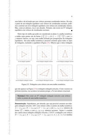Professor
de
Matemática
da
Região
Nordeste
-
IFPI
-
Campus
Floriano
-
2
o
Simpósio
de
Formação
do
Professor
de
Matemática
da
Região
Nordest
9
seus lados e de tal modo que seus vértices possuam coordenadas inteiras. Ou seja,
a partir de um triângulo equilátero com vértices de coordenadas racionais, pode-
mos construir um novo triângulo equilátero com vértices de coordenadas inteiras.
Mas, como já sabemos, isso é um absurdo. Portanto, não existe em R2 triângulo
equilátero com vértices de coordenadas racionais.
Outro tipo de malha que pode ser considerada no plano é a malha isométrica:
a malha cujos pontos são da forma i(
√
3
2 , 1
2 ) + j(0, 1) = (i
√
3
2 , i+2 j
2 ), com i e
j números inteiros, ou seja, uma malha formada por justaposições de triângulos
equiláteros. Em uma malha isométrica é possível construir quase todos os tipos
de triângulos, incluindo o equilátero (Figura 2.5). Observe que o único triângulo
(a) um triângulo equilátero (b) um triângulo retângulo escaleno (c) um triângulo acutângulo isósceles
(d) um triângulo acutângulo escaleno (e) um triângulo obtusângulo isósceles (f) um triângulo obtusângulo escaleno
Figura 2.5: Triângulos com vértices em uma malha isométrica.
que não aparece na Figura 2.5 é o triângulo retângulo isósceles. Como veremos no
próximo teorema, isso acontece novamente porque
√
3 é um número irracional.
Teorema 2 Não existe em R2 triângulo retângulo isósceles com vértices
sobre os pontos de uma malha isométrica.
Demonstração: Suponhamos, por absurdo, que seja possível construir um triân-
gulo retângulo isósceles ABC com vértices sobre os pontos da malha isométrica:
A = (xA, yA), B = (xB, yB) e C = (xC, yC), com xA, xB e xC números da
forma i
√
3
2 , i inteiro, e com yA, yB e yC números racionais. Sejam ℓ a medida
dos catetos desse triângulo retângulo isósceles, CDEF o retângulo com vértices
D = (xA, yC), E = (xA, yB) e F = (xC, yB) e a, b, c, d, e e f as medidas
 