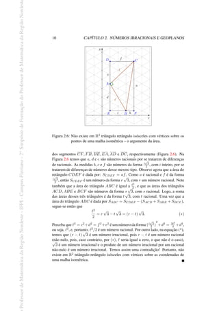 Professor
de
Matemática
da
Região
Nordeste
-
IFPI
-
Campus
Floriano
-
2
o
Simpósio
de
Formação
do
Professor
de
Matemática
da
Região
Nordest
10 CAPÍTULO 2. NÚMEROS IRRACIONAIS E GEOPLANOS
Figura 2.6: Não existe em R2 triângulo retângulo isósceles com vértices sobre os
pontos de uma malha isométrica – o argumento da área.
dos segmentos CF, FB, BE, EA, AD e DC, respectivamente (Figura 2.6). Na
Figura 2.6 temos que a, d e e são números racionais por se tratarem de diferenças
de racionais. As medidas b, c e f são números da forma i
√
3
2 , com i inteiro, por se
tratarem de diferenças de números desse mesmo tipo. Observe agora que a área do
retângulo CDEF é dada por: SCDEF = af. Como a é racional e f é da forma
i
√
3
2 , então SCDEF é um número da forma r
√
3, com r um número racional. Note
também que a área do triângulo ABC é igual a ℓ2
2 , e que as áreas dos triângulos
ACD, ABE e BCF são números da forma s
√
3, com s racional. Logo, a soma
das áreas desses três triângulos é da forma t
√
3, com t racional. Uma vez que a
área do triângulo ABC é dada por SABC = SCDEF − (SACD + SABE + SBCF ),
segue-se então que
ℓ2
2
= r
√
3 − t
√
3 = (r − t)
√
3. (∗)
Perceba que ℓ2 = c2 +d2 = f2 +e2 é um número da forma (i
√
3
2 )
2
+d2 = 3i2
4 +d2,
ou seja, ℓ2, e, portanto, ℓ2/2 é um número racional. Por outro lado, na equação (*),
temos que (r − t)
√
3 é um número irracional, pois r − t é um número racional
(não nulo, pois, caso contrário, por (∗), ℓ seria igual a zero, o que não é o caso),
√
3 é um número irracional e o produto de um número irracional por um racional
não-nulo é um número irracional. Temos assim uma contradição! Portanto, não
existe em R2 triângulo retângulo isósceles com vértices sobre as coordenadas de
uma malha isométrica.
 