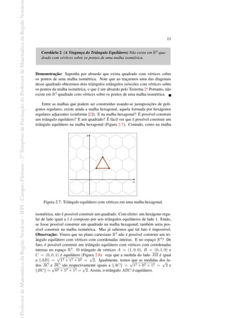 Professor
de
Matemática
da
Região
Nordeste
-
IFPI
-
Campus
Floriano
-
2
o
Simpósio
de
Formação
do
Professor
de
Matemática
da
Região
Nordest
11
Corolário 2 (A Vingança do Triângulo Equilátero) Não existe em R2 qua-
drado com vértices sobre os pontos de uma malha isométrica.
Demonstração: Suponha por absurdo que exista quadrado com vértices sobre
os pontos de uma malha isométrica. Note que ao traçarmos uma das diagonais
desse quadrado obteremos dois triângulos retângulos isósceles com vértices sobre
os pontos da malha isométrica, o que é um absurdo pelo Teorema 2! Portanto, não
existe em R2 quadrado com vértices sobre os pontos de uma malha isométrica.
Entre as malhas que podem ser construídas usando-se justaposições de polí-
gonos regulares, existe ainda a malha hexagonal, aquela formada por hexágonos
regulares adjacentes (conforme [2]). E na malha hexagonal? É possível construir
um triângulo equilátero? E um quadrado? É fácil ver que é possível construir um
triângulo equilátero na malha hexagonal (Figura 2.7). Contudo, como na malha
Figura 2.7: Triângulo equilátero com vértices em uma malha hexagonal.
isométrica, não é possível construir um quadrado. Com efeito: um hexágono regu-
lar de lado igual a 1 é composto por seis triângulos equiláteros de lado 1. Então,
se fosse possível construir um quadrado na malha hexagonal, também seria pos-
sível construir na malha isométrica. Mas já sabemos que tal fato é impossível.
Observação: Vimos que no plano cartesiano R2 não é possível construir um tri-
ângulo equilátero com vértices com coordenadas inteiras. E no espaço R3? De
fato, é possível construir um triângulo equilátero com vértices com coordenadas
inteiras no espaço R3. O triângulo de vértices A = (1, 0, 0), B = (0, 1, 0) e
C = (0, 0, 1) é equilátero (Figura 2.8): veja que a medida do lado AB é igual
a ∥AB∥ =
√
12 + 12 + 02 =
√
2. Igualmente, temos que as medidas dos la-
dos AC e BC são respectivamente iguais a ∥AC∥ =
√
12 + 02 + 12 =
√
2 e
∥BC∥ =
√
02 + 12 + 12 =
√
2. Assim, o triângulo ABC é equilátero.
 