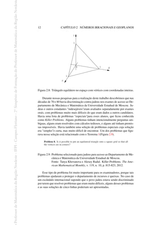 Professor
de
Matemática
da
Região
Nordeste
-
IFPI
-
Campus
Floriano
-
2
o
Simpósio
de
Formação
do
Professor
de
Matemática
da
Região
Nordest
12 CAPÍTULO 2. NÚMEROS IRRACIONAIS E GEOPLANOS
0
1
1
1
x
y
z
Figura 2.8: Triângulo equilátero no espaço com vértices com coordenadas inteiras.
Durante nossas pesquisas para a realização deste trabalho descobrimos que nas
décadas de 70 e 80 havia discriminação contra judeus nos exames de acesso ao De-
partamento de Mecânica e Matemática da Universidade Estadual de Moscou. Ju-
deus e outros estudantes "indesejáveis"eram avaliados separadamente por exames
orais, com problemas muito mais difíceis do que eram dados a outros candidatos.
Havia uma lista de problemas "especiais"para esses alunos, que ficou conhecida
como Killer Problems. Alguns problemas tinham intencionalmente perguntas am-
bíguas, alguns eram resolvidos com cálculos tediosos, e alguns até tinham premis-
sas impossíveis. Havia também uma seleção de problemas especiais cuja solução
era "simples"e curta, mas muito difícil de encontrar. Um dos problemas que figu-
rava nessa seleção está relacionado com o Teorema 1(Figura 2.9).
Figura 2.9: Problema selecionado para judeus para acesso ao Departamento de Me-
cânica e Matemática da Universidade Estadual de Moscou.
Fonte: Tanya Khovanova e Alexey Radul. Killer Problems. The Ame-
rican Mathematical Monthly, v. 119, n. 10, p. 815-823, 2012.
Esse tipo de problema foi muito importante para os examinadores, porque tais
problemas ajudaram a proteger o departamento de recursos e queixas. No caso de
um escândalo internacional supondo que o povo judeu estava sendo discriminado
por terem que resolver problemas que eram muito difíceis, alguns desses problemas
e as suas soluções de cinco linhas poderiam ser apresentadas.
 