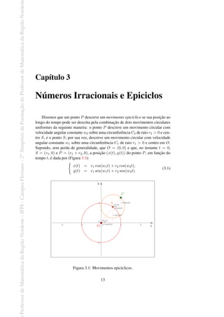 Professor
de
Matemática
da
Região
Nordeste
-
IFPI
-
Campus
Floriano
-
2
o
Simpósio
de
Formação
do
Professor
de
Matemática
da
Região
Nordest
Capítulo 3
Números Irracionais e Epiciclos
Dizemos que um ponto P descreve um movimento epicíclico se sua posição ao
longo do tempo pode ser descrita pela combinação de dois movimentos circulares
uniformes da seguinte maneira: o ponto P descreve um movimento circular com
velocidade angular constante w2 sobre uma circunferência C2 de raio r2 > 0 e cen-
tro S, e o ponto S, por sua vez, descreve um movimento circular com velocidade
angular constante w1 sobre uma circunferência C1 de raio r1 > 0 e centro em O.
Supondo, sem perda de generalidade, que O = (0, 0) e que, no instante t = 0,
S = (r1, 0) e P = (r1 + r2, 0), a posição (x(t), y(t)) do ponto P, em função do
tempo t, é dada por (Figura 3.1):
{
x(t) = r1 cos(w1t) + r2 cos(w2t),
y(t) = r1 sen(w1t) + r2 sen(w2t).
(3.1)
Figura 3.1: Movimentos epicíclicos.
13
 