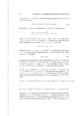 Professor
de
Matemática
da
Região
Nordeste
-
IFPI
-
Campus
Floriano
-
2
o
Simpósio
de
Formação
do
Professor
de
Matemática
da
Região
Nordest
16 CAPÍTULO 3. NÚMEROS IRRACIONAIS E EPICICLOS
e r1 sen(w1T) = −r2 sen(w2T). Desta última equação, segue-se que r2
1 sen2(w1T) =
r2
2 sen2(w2T), isto é,
r2
1[1 − cos2
(w1T)] = r2
2[1 − cos2
(w2T)]. (3.4)
Escrevendo a = cos(w2t) e substituindo-se (3.3) em (3.4), concluímos que
r2
1
[
1 −
(
r1 + r2 − r2a
r1
)2
]
= r2
2(1 − a2
).
Logo, r2
1 −(r2
1 +r2
2 +r2
2a2 +2r1r2 −2r1r2a−2r2
2a) = r2
2(1−a2) e, sendo assim,
−2r1r2 + 2r1r2a + 2r2
2a = 2r2
2. Como r2 > 0, dividindo-se os dois lados desta
última equação por 2r2, vemos que −r1 + r1a + r2a = r2 ou, ainda,
r1(a − 1) = −r2(a − 1).
Daí teremos que r1 = −r2 ou a−1 = 0. Como r1 e r2 são positivos, segue-se que
r1 ̸= −r2 e, desta maneira, obrigatoriamente a − 1 deve ser igual a zero. Logo,
cos(w2T) = 1 e, portanto,
w2T = 2kπ (3.5)
para algum k inteiro diferente de zero. Substituindo-se (3.5) em (3.2), vemos que
r1 sen(w1T)+r2 sen(2kπ) = 0 e, como sen(2kπ) = 0, segue-se que r1 sen(w1T) =
0, isto é, sen(w1T) = 0. Logo, w1T = qπ, para algum q inteiro. Assim,
w1/w2 = (w1T)/(w2T) = (qπ)/(2kπ) = q/(2k) é um número racional.
(⇐) Se w2 = 0, então x(t) = r1 cos(w1t) + r2 e y(t) = r2 sen(w1t). Se
w1 = 0, então x(t) = r1 + r2 e y(t) = 0. Em particular, para qualquer T > 0,
x(t+T) = r1 +r2 = x(t) e y(t+T) = 0 = y(t) para todo t ∈ R, isto é, a trajetó-
ria do movimento epicíclico é periódica. Se w1 ̸= 0, tomando-se T = (2π/|w1|),
então
x(t+T) = r1 cos(w1(t+2π/|w1|))+r2 = r1 cos(w1t±2π)+r2 = r1 cos(w1t)+r2 = x(T)
e
y(t + T) = r1 sen(w1(t + 2π/|w1|)) = r1 sen(w1t ± 2π) = r1 sen(w1t) = y(t),
para todo t ∈ R. Sendo assim, a trajetória do movimento epicíclico também é
periódica se w1 ̸= 0. Isto encerra o caso w2 = 0. Suponha então que w2 seja
diferente de zero e que w1/w2 seja um número racional, digamos, w1/w2 = a/b,
com a e b inteiros, b com o mesmo sinal de w2. Seja T = 2bπ/w2. Note que T > 0
 