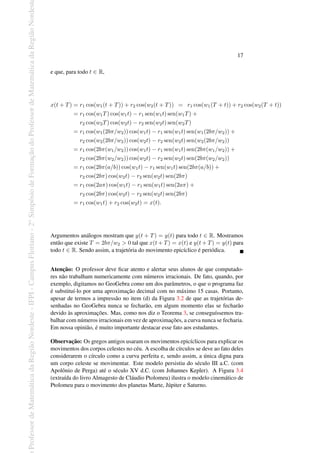 Professor
de
Matemática
da
Região
Nordeste
-
IFPI
-
Campus
Floriano
-
2
o
Simpósio
de
Formação
do
Professor
de
Matemática
da
Região
Nordest
17
e que, para todo t ∈ R,
x(t + T) = r1 cos(w1(t + T)) + r2 cos(w2(t + T)) = r1 cos(w1(T + t)) + r2 cos(w2(T + t))
= r1 cos(w1T) cos(w1t) − r1 sen(w1t) sen(w1T) +
r2 cos(w2T) cos(w2t) − r2 sen(w2t) sen(w2T)
= r1 cos(w1(2bπ/w2)) cos(w1t) − r1 sen(w1t) sen(w1(2bπ/w2)) +
r2 cos(w2(2bπ/w2)) cos(w2t) − r2 sen(w2t) sen(w2(2bπ/w2))
= r1 cos(2bπ(w1/w2)) cos(w1t) − r1 sen(w1t) sen(2bπ(w1/w2)) +
r2 cos(2bπ(w2/w2)) cos(w2t) − r2 sen(w2t) sen(2bπ(w2/w2))
= r1 cos(2bπ(a/b)) cos(w1t) − r1 sen(w1t) sen(2bπ(a/b)) +
r2 cos(2bπ) cos(w2t) − r2 sen(w2t) sen(2bπ)
= r1 cos(2aπ) cos(w1t) − r1 sen(w1t) sen(2aπ) +
r2 cos(2bπ) cos(w2t) − r2 sen(w2t) sen(2bπ)
= r1 cos(w1t) + r2 cos(w2t) = x(t).
Argumentos análogos mostram que y(t + T) = y(t) para todo t ∈ R. Mostramos
então que existe T = 2bπ/w2 > 0 tal que x(t + T) = x(t) e y(t + T) = y(t) para
todo t ∈ R. Sendo assim, a trajetória do movimento epicíclico é periódica.
Atenção: O professor deve ficar atento e alertar seus alunos de que computado-
res não trabalham numericamente com números irracionais. De fato, quando, por
exemplo, digitamos no GeoGebra como um dos parâmetros, o que o programa faz
é substituí-lo por uma aproximação decimal com no máximo 15 casas. Portanto,
apesar de termos a impressão no item (d) da Figura 3.2 de que as trajetórias de-
senhadas no GeoGebra nunca se fecharão, em algum momento elas se fecharão
devido às aproximações. Mas, como nos diz o Teorema 3, se conseguíssemos tra-
balhar com números irracionais em vez de aproximações, a curva nunca se fecharia.
Em nossa opinião, é muito importante destacar esse fato aos estudantes.
Observação: Os gregos antigos usaram os movimentos epicíclicos para explicar os
movimentos dos corpos celestes no céu. A escolha de círculos se deve ao fato deles
considerarem o círculo como a curva perfeita e, sendo assim, a única digna para
um corpo celeste se movimentar. Este modelo persistiu do século III a.C. (com
Apolônio de Perga) até o século XV d.C. (com Johannes Kepler). A Figura 3.4
(extraída do livro Almagesto de Cláudio Ptolomeu) ilustra o modelo cinemático de
Ptolomeu para o movimento dos planetas Marte, Júpiter e Saturno.
 