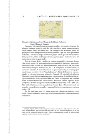 Professor
de
Matemática
da
Região
Nordeste
-
IFPI
-
Campus
Floriano
-
2
o
Simpósio
de
Formação
do
Professor
de
Matemática
da
Região
Nordest
18 CAPÍTULO 3. NÚMEROS IRRACIONAIS E EPICICLOS
Figura 3.4: Epiciclos no livro Almagesto de Cláudio Ptolomeu.
Fonte: Museu do Vaticano.
Apesar do sistema ptolomaico conseguir modelar o movimento retrógrado dos
planetas, o modelo básico da teoria dos epiciclos oferece apenas uma aproximação
muito simples para o movimento real. Por exemplo, o uso do modelo básico im-
plica que os arcos retrógrados são de mesmo tamanho e que eles estão igualmentes
espaçados. Mesmo os antigos astrônomos gregos sabiam que isto não acontecia.
Por este motivo, várias modificações foram sugeridas para o modelo básico a fim
de incorporar estas irregularidades.
Com as Leis de Kepler e as Leis de Newton, os epiciclos caíram em desuso.
Mas, como afirma [3], “O desaparecimento dos epiciclos foi apenas temporário:
mais tarde, como a Fênix, eles renasceram de suas próprias cinzas. De fato, como
observado (talvez pela primeira vez) por G. V. Schiaparelli no último século, as
expansões em séries de Fourier trouxeram os epiciclos de volta, em uma roupagem
moderna, em mecânica celeste.” (tradução nossa1). Séries de Fourier (e, por asso-
ciação, os epiciclos) têm outras aplicações. Segundo [8], o trabalho científico de
Matemática mais citado de todos os tempos trata justamente da Análise de Fourier;
aproximadamente 3/4 dos prêmios Nobel em Física foram ganhos por trabalhos
feitos usando-se ferramentas e conceitos da Análise de Fourier; o prêmio Nobel
de Química de 1985 e os prêmios Nobel de Medicina de 1962, 1979 e 2003 tam-
bém estão relacionados com a Análise de Fourier. Para o leitor interessado em
entender a conexão entre epiciclos e séries de Fourier, recomendamos o excelente
artigo [11].
Por fim, indicamos o site [4], o qual oferece um conjunto de atividades (aces-
síveis a alunos do Ensino Médio) que relacionam os epiciclos com funções trigo-
nométricas.
1
Citação original: “However, the disappearance of the epicycles was only temporary: some time
later, like the Phoenix, they rose again from their ashes. In fact, as remarked (perhaps for the first
time) by G. V. Schiaparelli in the last century, Fourier series expansions brought the epicycles back
again, in modern dress, in celestial mechanics.”.
 