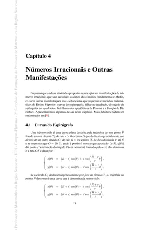 Professor
de
Matemática
da
Região
Nordeste
-
IFPI
-
Campus
Floriano
-
2
o
Simpósio
de
Formação
do
Professor
de
Matemática
da
Região
Nordest
Capítulo 4
Números Irracionais e Outras
Manifestações
Enquanto que as duas atividades propostas aqui exploram manifestações de nú-
meros irracionais que são acessíveis a alunos dos Ensinos Fundamental e Médio,
existem outras manifestações mais sofisticadas que requerem conteúdos matemá-
ticos do Ensino Superior: curvas do espirógrafo, bilhar no quadrado, dissecção de
retângulos em quadrados, ladrilhamentos aperiódicos de Penrose e a Função de Di-
richlet. Apresentaremos algumas dessas neste capítulo. Mais detalhes podem ser
encontrados em [9].
4.1 Curvas do Espirógrafo
Uma hipotrocoide é uma curva plana descrita pela trajetória de um ponto P
fixado em um círculo C2 de raio r > 0 e centro S que desliza tangencialmente por
dentro de um outro círculo C1 de raio R > 0 e centro O. Se d é a distância P até S
e se supormos que O = (0, 0), então é possível mostrar que a posição (x(θ), y(θ))
do ponto P em função do ângulo θ (em radianos) formado pelo eixo das abscissas
e a reta OS é dada por:







x(θ) = (R − r) cos(θ) + d cos
(
R − r
r
θ
)
,
y(θ) = (R − r) sen(θ) − d sen
(
R − r
r
θ
)
.
Se o círculo C2 deslizar tangencialmente por fora do círculo C1, a trajetória do
ponto P descreverá uma curva que é denominada epitrocoide:







x(θ) = (R + r) cos(θ) − d cos
(
R + r
r
θ
)
,
y(θ) = (R + r) sen(θ) − d sen
(
R + r
r
θ
)
.
19
 