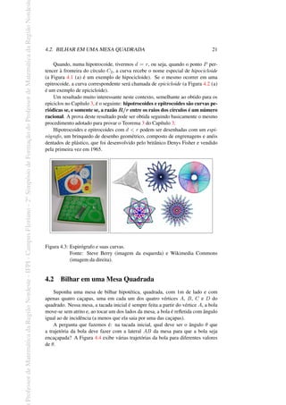 Professor
de
Matemática
da
Região
Nordeste
-
IFPI
-
Campus
Floriano
-
2
o
Simpósio
de
Formação
do
Professor
de
Matemática
da
Região
Nordest
4.2. BILHAR EM UMA MESA QUADRADA 21
Quando, numa hipotrocoide, tivermos d = r, ou seja, quando o ponto P per-
tencer à fronteira do círculo C2, a curva recebe o nome especial de hipocicloide
(a Figura 4.1 (a) é um exemplo de hipocicloide). Se o mesmo ocorrer em uma
epitrocoide, a curva correspondente será chamada de epicicloide (a Figura 4.2 (a)
é um exemplo de epicicloide).
Um resultado muito interessante neste contexto, semelhante ao obtido para os
epiciclos no Capítulo 3, é o seguinte: hipotrocoides e epitrocoides são curvas pe-
riódicas se, e somente se, a razão R/r entre os raios dos círculos é um número
racional. A prova deste resultado pode ser obtida seguindo basicamente o mesmo
procedimento adotado para provar o Teorema 3 do Capítulo 3.
Hipotrocoides e epitrocoides com d < r podem ser desenhadas com um espi-
rógrafo, um brinquedo de desenho geométrico, composto de engrenagens e anéis
dentados de plástico, que foi desenvolvido pelo britânico Denys Fisher e vendido
pela primeira vez em 1965.
Figura 4.3: Espirógrafo e suas curvas.
Fonte: Steve Berry (imagem da esquerda) e Wikimedia Commons
(imagem da direita).
4.2 Bilhar em uma Mesa Quadrada
Suponha uma mesa de bilhar hipotética, quadrada, com 1m de lado e com
apenas quatro caçapas, uma em cada um dos quatro vértices A, B, C e D do
quadrado. Nessa mesa, a tacada inicial é sempre feita a partir do vértice A, a bola
move-se sem atrito e, ao tocar um dos lados da mesa, a bola é refletida com ângulo
igual ao de incidência (a menos que ela saia por uma das caçapas).
A pergunta que fazemos é: na tacada inicial, qual deve ser o ângulo θ que
a trajetória da bola deve fazer com a lateral AB da mesa para que a bola seja
encaçapada? A Figura 4.4 exibe várias trajetórias da bola para diferentes valores
de θ.
 