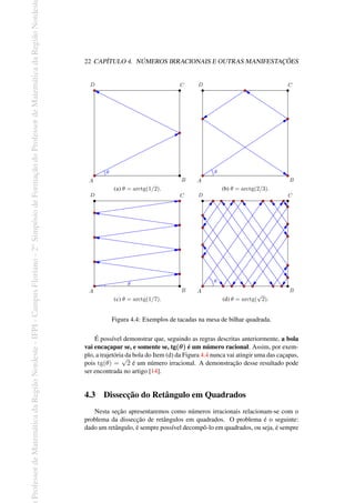 Professor
de
Matemática
da
Região
Nordeste
-
IFPI
-
Campus
Floriano
-
2
o
Simpósio
de
Formação
do
Professor
de
Matemática
da
Região
Nordest
22 CAPÍTULO 4. NÚMEROS IRRACIONAIS E OUTRAS MANIFESTAÇÕES
(a) θ = arctg(1/2). (b) θ = arctg(2/3).
(c) θ = arctg(1/7). (d) θ = arctg(
√
2).
Figura 4.4: Exemplos de tacadas na mesa de bilhar quadrada.
É possível demonstrar que, seguindo as regras descritas anteriormente, a bola
vai encaçapar se, e somente se, tg(θ) é um número racional. Assim, por exem-
plo, a trajetória da bola do Item (d) da Figura 4.4 nunca vai atingir uma das caçapas,
pois tg(θ) =
√
2 é um número irracional. A demonstração desse resultado pode
ser encontrada no artigo [14].
4.3 Dissecção do Retângulo em Quadrados
Nesta seção apresentaremos como números irracionais relacionam-se com o
problema da dissecção de retângulos em quadrados. O problema é o seguinte:
dado um retângulo, é sempre possível decompô-lo em quadrados, ou seja, é sempre
 