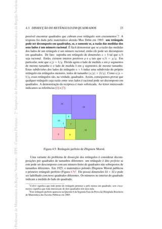 Professor
de
Matemática
da
Região
Nordeste
-
IFPI
-
Campus
Floriano
-
2
o
Simpósio
de
Formação
do
Professor
de
Matemática
da
Região
Nordest
4.3. DISSECÇÃO DO RETÂNGULO EM QUADRADOS 23
possível encontrar quadrados que cubram esse retângulo sem cruzamentos1? A
resposta foi dada pelo matemático alemão Max Dehn em 1903: um retângulo
pode ser decomposto em quadrados, se, e somente se, a razão das medidas dos
seus lados é um número racional. É fácil demonstrar que se a razão das medidas
dos lados de um retângulo é um número racional, então ele pode ser decomposto
em quadrados. De fato: suponha um retângulo de dimensões a × b tal que a/b
seja racional. Então, existem inteiros positivos p e q tais que a/b = p/q. Em
particular, note que a/p = b/q. Divida agora o lado de medida a em p segmentos
de mesmo tamanho e o lado de medida b em q segmentos de mesmo tamanho.
Estas subdivisões dos lados do retângulo a × b induz uma subdivisão do próprio
retângulo em retângulos menores, todos de tamanho (a/p) × (b/q). Como a/p =
b/q, esses retângulos são, na verdade, quadrados. Assim, conseguimos provar que
qualquer retângulo cuja razão entre seus lados é racional pode ser decomposto em
quadrados. A demonstração da recíproca é mais sofisticada. Ao leitor interessado
indicamos as referências [1] e [7].
Figura 4.5: Retângulo perfeito de Zbigniew Moroń.
Uma variante do problema de dissecção dos retângulos é considerar decom-
posições por quadrados de tamanhos diferentes: um retângulo é dito perfeito se
este pode ser descomposto com um número finito de quadrados não sobrepostos de
tamanhos diferentes. Em 1925, o matemático polonês Zbigniew Moroń publicou
o primeiro retângulo perfeito (Figura 4.5)2. Ele possui dimensões 33 × 32 e pode
ser ladrilhado com nove quadrados diferentes. Os números no interior do quadrado
indicam a medida do lado do quadrado.
1
Cobrir significa que todo ponto do retângulo pertence a pelo menos um quadrado; sem cruza-
mentos significa que toda intersecção de dois quadrados tem área nula.
2
Este retângulo perfeito apareceu na Questão 6 da Segunda Fase da Prova da Olimpíada Brasileira
de Matemática das Escolas Públicas em 2005.
 