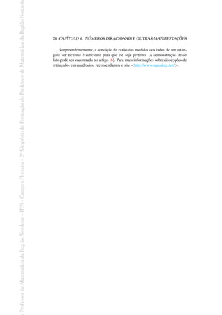 Professor
de
Matemática
da
Região
Nordeste
-
IFPI
-
Campus
Floriano
-
2
o
Simpósio
de
Formação
do
Professor
de
Matemática
da
Região
Nordest
24 CAPÍTULO 4. NÚMEROS IRRACIONAIS E OUTRAS MANIFESTAÇÕES
Surpreendentemente, a condição da razão das medidas dos lados de um retân-
gulo ser racional é suficiente para que ele seja perfeito. A demonstração desse
fato pode ser encontrada no artigo [6]. Para mais informações sobre dissecções de
retângulos em quadrados, recomendamos o site <http://www.squaring.net/>.
 