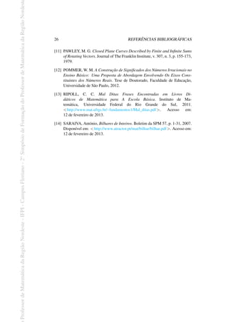 Professor
de
Matemática
da
Região
Nordeste
-
IFPI
-
Campus
Floriano
-
2
o
Simpósio
de
Formação
do
Professor
de
Matemática
da
Região
Nordest
26 REFERÊNCIAS BIBLIOGRÁFICAS
[11] PAWLEY, M. G. Closed Plane Curves Described by Finite and Infinite Sums
of Rotating Vectors. Journal of The Franklin Institute, v. 307, n. 3, p. 155-173,
1979.
[12] POMMER, W. M. A Construção de Significados dos Números Irracionais no
Ensino Básico: Uma Proposta de Abordagem Envolvendo Os Eixos Cons-
tituintes dos Números Reais. Tese de Doutorado, Faculdade de Educação,
Universidade de São Paulo, 2012.
[13] RIPOLL, C. C. Mal Ditas Frases Encontradas em Livros Di-
dáticos de Matemática para A Escola Básica. Instituto de Ma-
temática, Universidade Federal do Rio Grande do Sul, 2011.
<http://www.mat.ufrgs.br/~fundamentos1/Mal_ditas.pdf>. Acesso em:
12 de fevereiro de 2013.
[14] SARAIVA, António, Bilhares de Inteiros. Boletim da SPM 57, p. 1-31, 2007.
Disponível em: <http://www.atractor.pt/mat/bilhar/bilhar.pdf>. Acesso em:
12 de fevereiro de 2013.
 